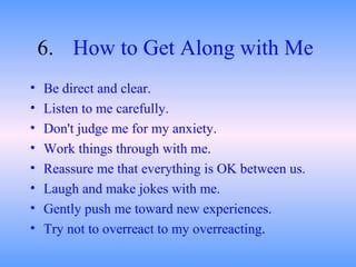 6. How to Get Along with Me   Be direct and clear.  Listen to me carefully.  Don't judge me for my anxiety.  Work things through with me.  Reassure me that everything is OK between us.  Laugh and make jokes with me.  Gently push me toward new experiences.  Try not to overreact to my overreacting .  