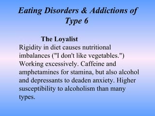 Eating Disorders & Addictions of Type 6  Type 6   The Loyalist Rigidity in diet causes nutritional imbalances ("I don't like vegetables.") Working excessively. Caffeine and amphetamines for stamina, but also alcohol and depressants to deaden anxiety. Higher susceptibility to alcoholism than many types.  