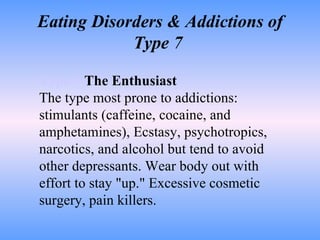 Eating Disorders & Addictions of Type 7  Type 7   The Enthusiast The type most prone to addictions: stimulants (caffeine, cocaine, and amphetamines), Ecstasy, psychotropics, narcotics, and alcohol but tend to avoid other depressants. Wear body out with effort to stay "up." Excessive cosmetic surgery, pain killers. 