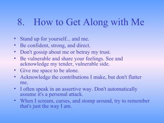 8. How to Get Along with Me   Stand up for yourself... and me.  Be confident, strong, and direct.  Don't gossip about me or betray my trust.  Be vulnerable and share your feelings. See and acknowledge my tender, vulnerable side.  Give me space to be alone.  Acknowledge the contributions I make, but don't flatter me.  I often speak in an assertive way. Don't automatically assume it's a personal attack.  When I scream, curses, and stomp around, try to remember that's just the way I am.  