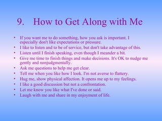 9. How to Get Along with Me   If you want me to do something, how you ask is important. I especially don't like expectations or pressure.  I like to listen and to be of service, but don't take advantage of this.  Listen until I finish speaking, even though I meander a bit.  Give me time to finish things and make decisions. It's OK to nudge me gently and nonjudgmentally.  Ask me questions to help me get clear.  Tell me when you like how I look. I'm not averse to flattery.  Hug me, show physical affection. It opens me up to my feelings.  I like a good discussion but not a confrontation.  Let me know you like what I've done or said.  Laugh with me and share in my enjoyment of life.  