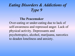 Eating Disorders & Addictions of Type 9  Type 9   The Peacemaker Over-eating or under-eating due to lack of self-awareness and repressed anger. Lack of physical activity. Depressants and psychotropics, alcohol, marijuana, narcotics to deaden loneliness and anxiety.  