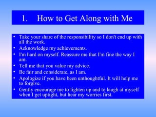 1. How to Get Along with Me   Take your share of the responsibility so I don't end up with all the work.  Acknowledge my achievements.  I'm hard on myself. Reassure me that I'm fine the way I am.  Tell me that you value my advice.  Be fair and considerate, as I am.  Apologize if you have been unthoughtful. It will help me to forgive.  Gently encourage me to lighten up and to laugh at myself when I get uptight, but hear my worries first. 