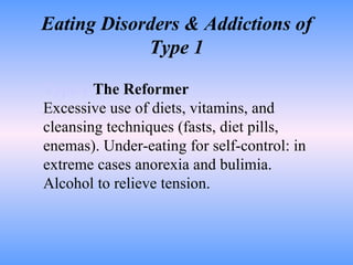 Eating Disorders & Addictions of Type 1 Type 1   The Reformer Excessive use of diets, vitamins, and cleansing techniques (fasts, diet pills, enemas). Under-eating for self-control: in extreme cases anorexia and bulimia. Alcohol to relieve tension.  