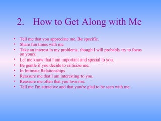 2. How to Get Along with Me   Tell me that you appreciate me. Be specific.  Share fun times with me.  Take an interest in my problems, though I will probably try to focus on yours.  Let me know that I am important and special to you.  Be gentle if you decide to criticize me.  In Intimate Relationships  Reassure me that I am interesting to you.  Reassure me often that you love me.  Tell me I'm attractive and that you're glad to be seen with me.  