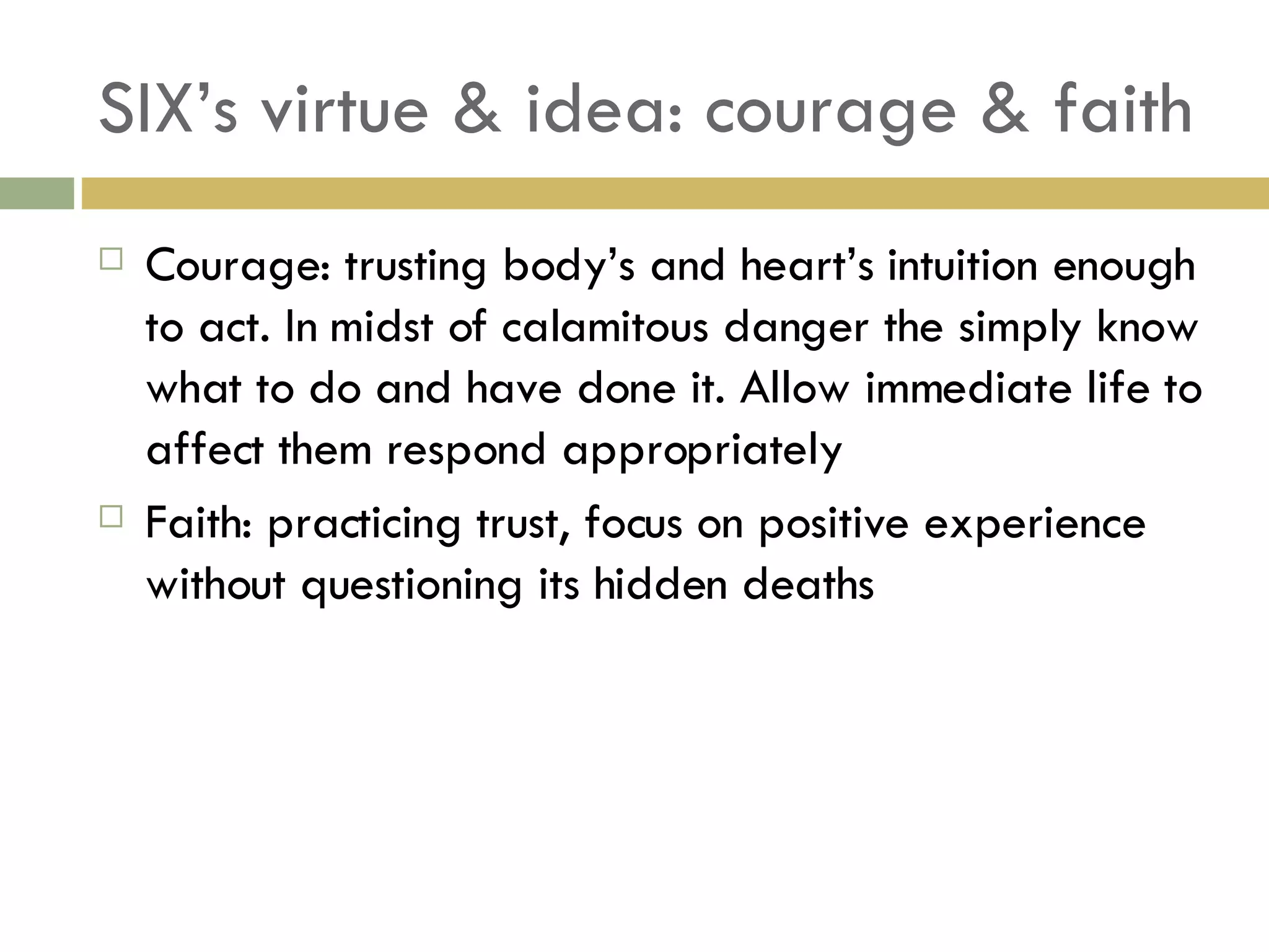 SIX’s virtue & idea: courage & faith Courage: trusting body’s and heart’s intuition enough to act. In midst of calamitous danger the simply know what to do and have done it. Allow immediate life to affect them respond appropriately Faith: practicing trust, focus on positive experience without questioning its hidden deaths 