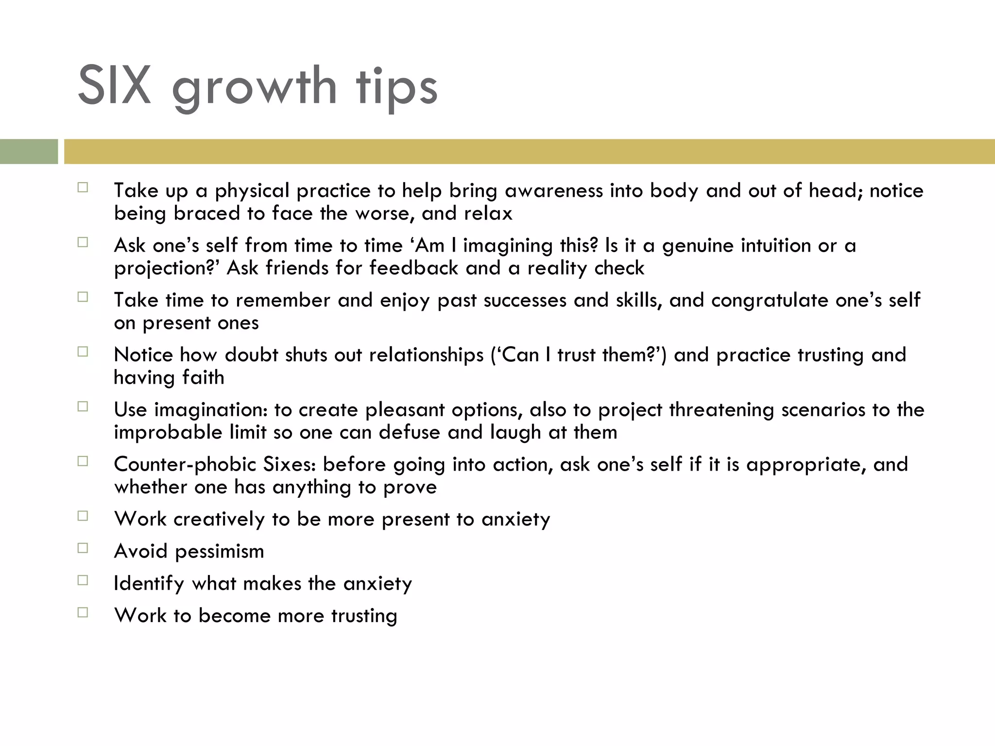 SIX growth tips Take up a physical practice to help bring awareness into body and out of head; notice being braced to face the worse, and relax Ask one’s self from time to time ‘Am I imagining this? Is it a genuine intuition or a projection?’ Ask friends for feedback and a reality check Take time to remember and enjoy past successes and skills, and congratulate one’s self on present ones Notice how doubt shuts out relationships (‘Can I trust them?’) and practice trusting and having faith Use imagination: to create pleasant options, also to project threatening scenarios to the improbable limit so one can defuse and laugh at them Counter-phobic Sixes: before going into action, ask one’s self if it is appropriate, and whether one has anything to prove Work creatively to be more present to anxiety Avoid pessimism Identify what makes the anxiety Work to become more trusting 