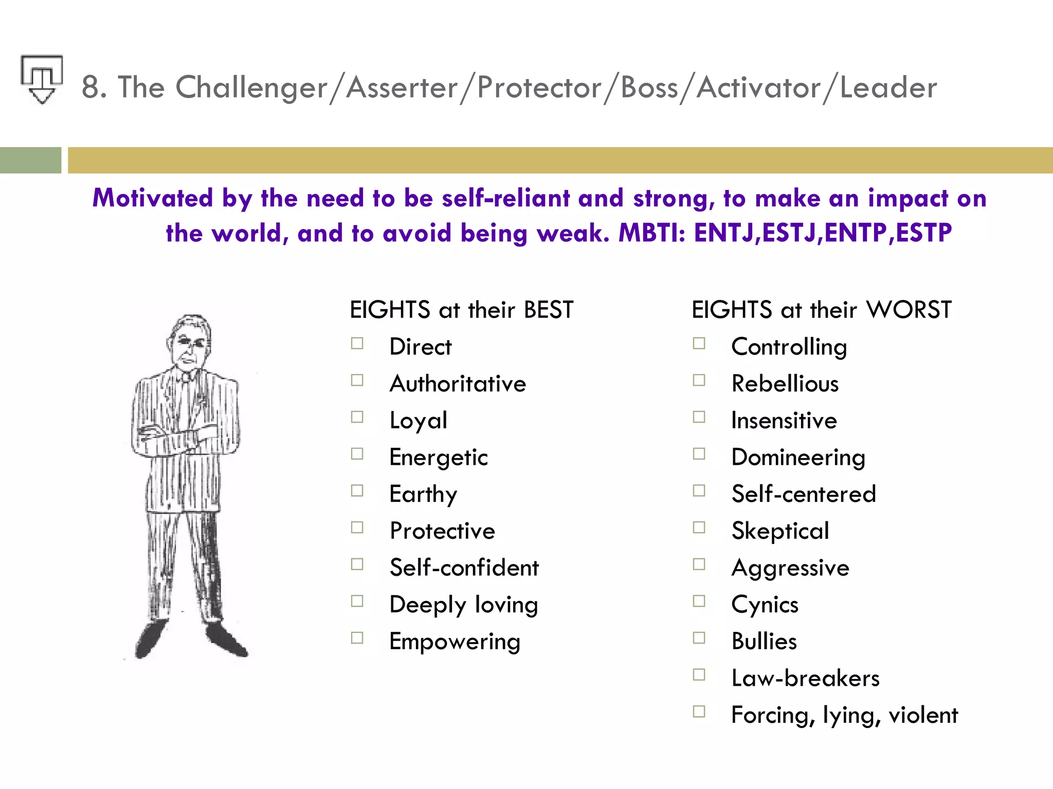 8. The Challenger/Asserter/Protector/Boss/Activator/Leader EIGHTS at their BEST Direct Authoritative Loyal Energetic Earthy Protective Self-confident Deeply loving Empowering EIGHTS at their WORST  Controlling Rebellious Insensitive Domineering Self-centered Skeptical Aggressive Cynics Bullies Law-breakers Forcing, lying, violent Motivated by the need to be self-reliant and strong, to make an impact on the world, and to avoid being weak. MBTI: ENTJ,ESTJ,ENTP,ESTP 