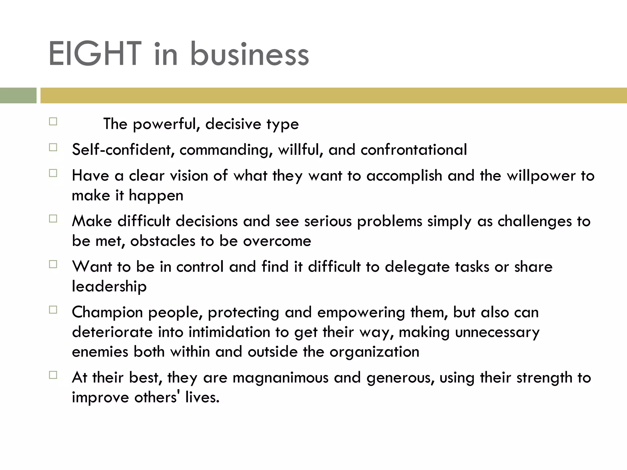 EIGHT in business The powerful, decisive type Self-confident, commanding, willful, and confrontational Have a clear vision of what they want to accomplish and the willpower to make it happen Make difficult decisions and see serious problems simply as challenges to be met, obstacles to be overcome Want to be in control and find it difficult to delegate tasks or share leadership Champion people, protecting and empowering them, but also can deteriorate into intimidation to get their way, making unnecessary enemies both within and outside the organization At their best, they are magnanimous and generous, using their strength to improve others' lives. 