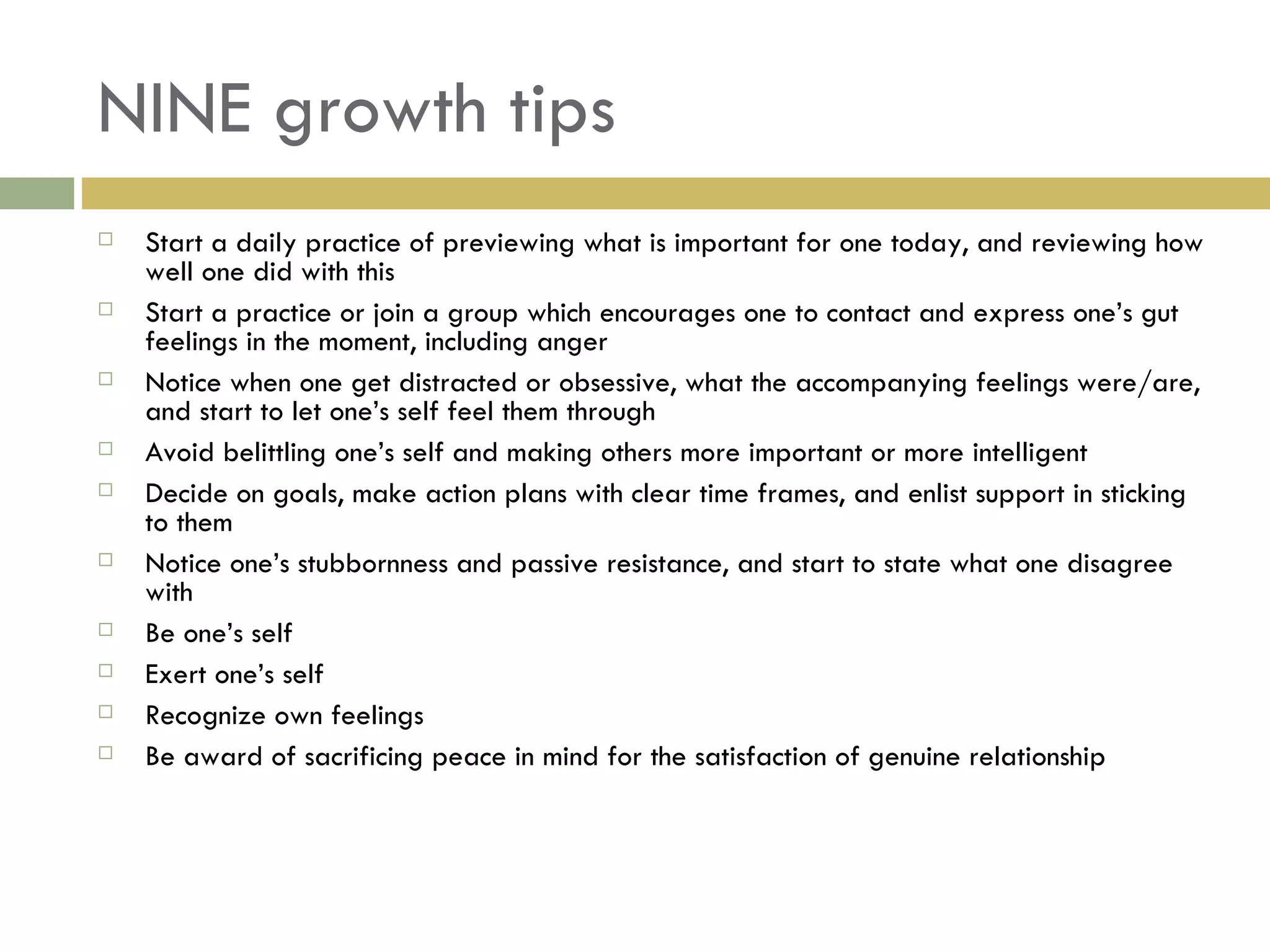 NINE growth tips Start a daily practice of previewing what is important for one today, and reviewing how well one did with this Start a practice or join a group which encourages one to contact and express one’s gut feelings in the moment, including anger Notice when one get distracted or obsessive, what the accompanying feelings were/are, and start to let one’s self feel them through Avoid belittling one’s self and making others more important or more intelligent Decide on goals, make action plans with clear time frames, and enlist support in sticking to them Notice one’s stubbornness and passive resistance, and start to state what one disagree with Be one’s self Exert one’s self Recognize own feelings Be award of sacrificing peace in mind for the satisfaction of genuine relationship 