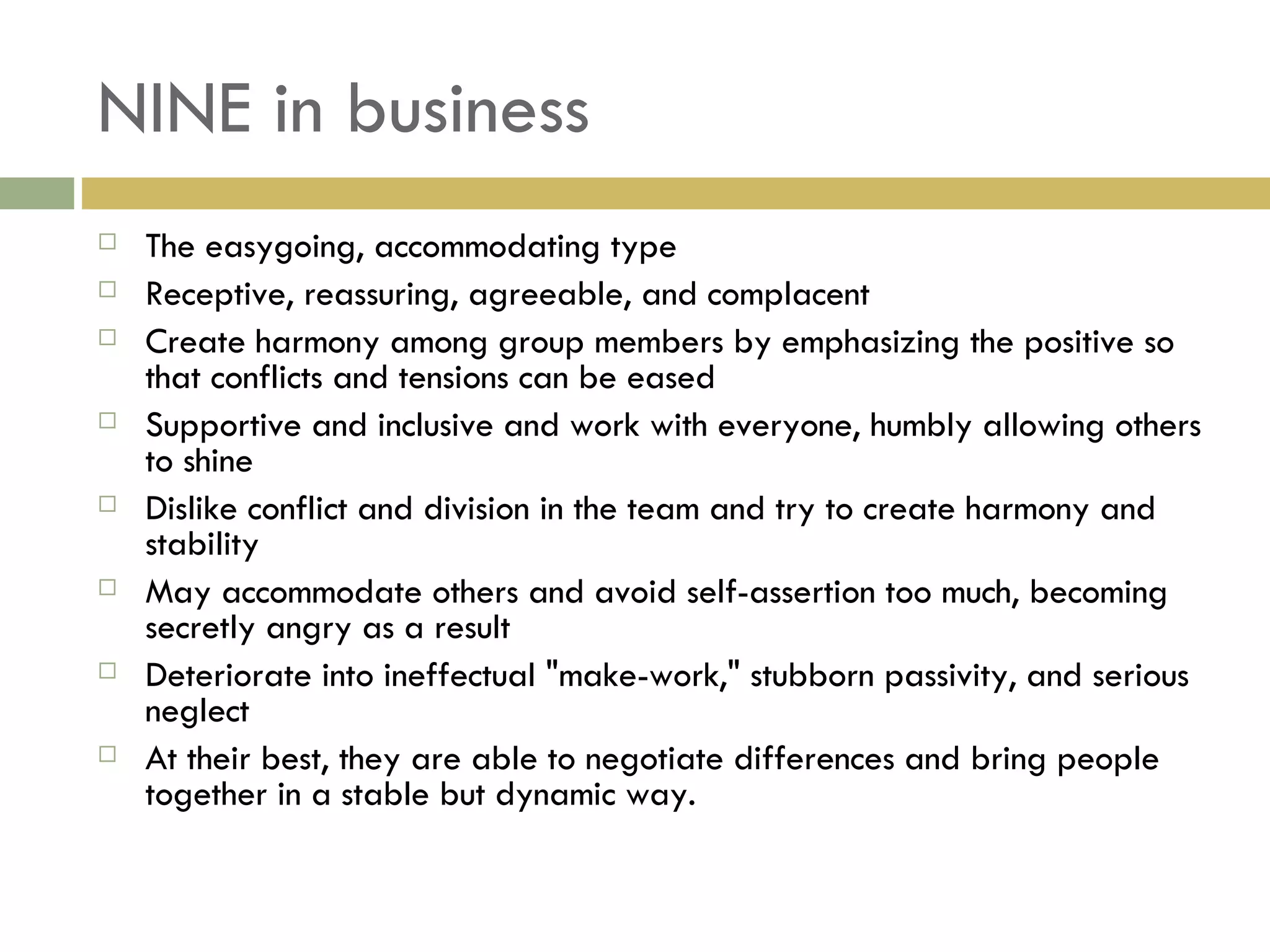 NINE in business The easygoing, accommodating type Receptive, reassuring, agreeable, and complacent Create harmony among group members by emphasizing the positive so that conflicts and tensions can be eased Supportive and inclusive and work with everyone, humbly allowing others to shine Dislike conflict and division in the team and try to create harmony and stability May accommodate others and avoid self-assertion too much, becoming secretly angry as a result Deteriorate into ineffectual "make-work," stubborn passivity, and serious neglect At their best, they are able to negotiate differences and bring people together in a stable but dynamic way.  