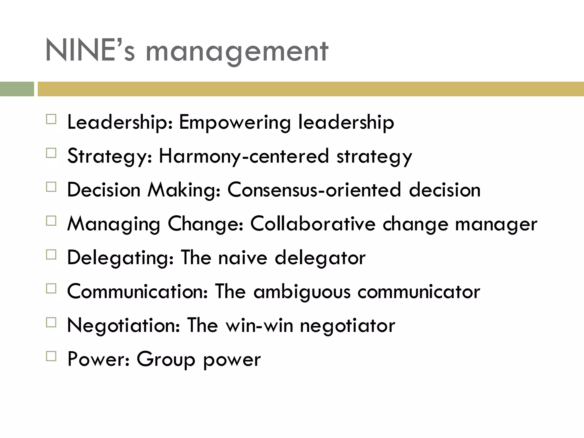 NINE’s management Leadership: Empowering leadership Strategy: Harmony-centered strategy Decision Making: Consensus-oriented decision  Managing Change: Collaborative change manager Delegating: The naive delegator Communication: The ambiguous communicator Negotiation: The win-win negotiator Power: Group power 
