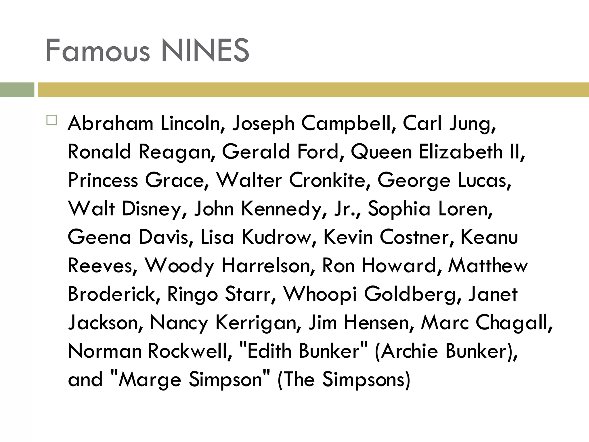 Famous NINES Abraham Lincoln, Joseph Campbell, Carl Jung, Ronald Reagan, Gerald Ford, Queen Elizabeth II, Princess Grace, Walter Cronkite, George Lucas, Walt Disney, John Kennedy, Jr., Sophia Loren, Geena Davis, Lisa Kudrow, Kevin Costner, Keanu Reeves, Woody Harrelson, Ron Howard, Matthew Broderick, Ringo Starr, Whoopi Goldberg, Janet Jackson, Nancy Kerrigan, Jim Hensen, Marc Chagall, Norman Rockwell, "Edith Bunker" (Archie Bunker), and "Marge Simpson" (The Simpsons) 