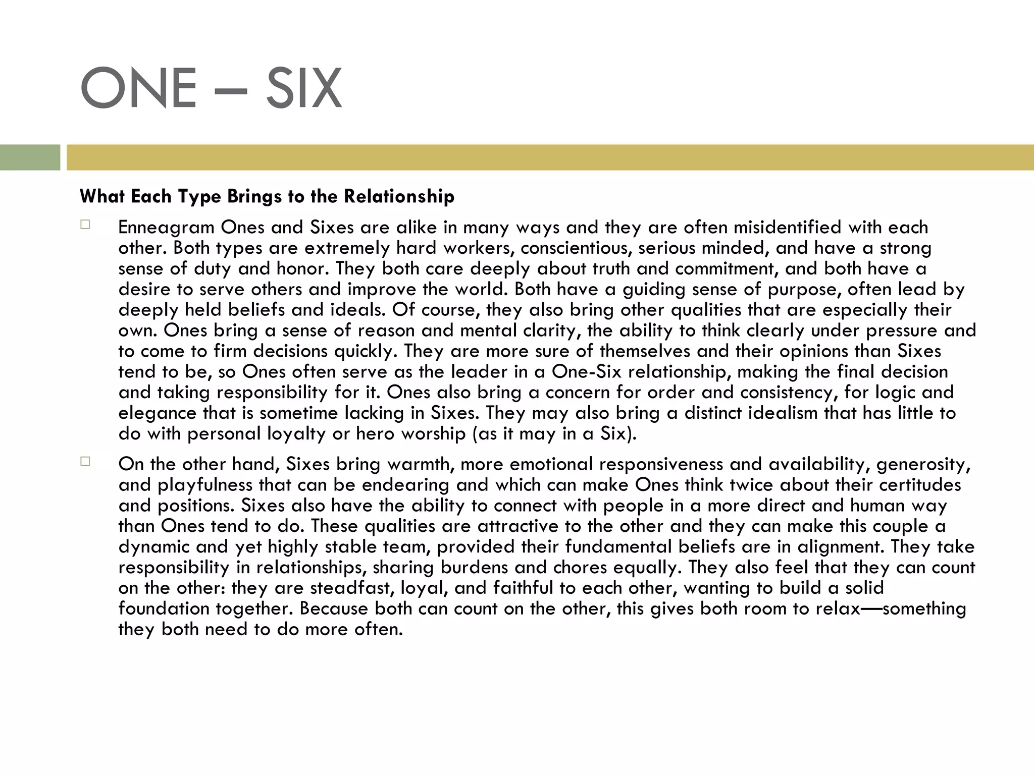 ONE – SIX What Each Type Brings to the Relationship Enneagram Ones and Sixes are alike in many ways and they are often misidentified with each other. Both types are extremely hard workers, conscientious, serious minded, and have a strong sense of duty and honor. They both care deeply about truth and commitment, and both have a desire to serve others and improve the world. Both have a guiding sense of purpose, often lead by deeply held beliefs and ideals. Of course, they also bring other qualities that are especially their own. Ones bring a sense of reason and mental clarity, the ability to think clearly under pressure and to come to firm decisions quickly. They are more sure of themselves and their opinions than Sixes tend to be, so Ones often serve as the leader in a One-Six relationship, making the final decision and taking responsibility for it. Ones also bring a concern for order and consistency, for logic and elegance that is sometime lacking in Sixes. They may also bring a distinct idealism that has little to do with personal loyalty or hero worship (as it may in a Six). On the other hand, Sixes bring warmth, more emotional responsiveness and availability, generosity, and playfulness that can be endearing and which can make Ones think twice about their certitudes and positions. Sixes also have the ability to connect with people in a more direct and human way than Ones tend to do. These qualities are attractive to the other and they can make this couple a dynamic and yet highly stable team, provided their fundamental beliefs are in alignment. They take responsibility in relationships, sharing burdens and chores equally. They also feel that they can count on the other: they are steadfast, loyal, and faithful to each other, wanting to build a solid foundation together. Because both can count on the other, this gives both room to relax—something they both need to do more often.  