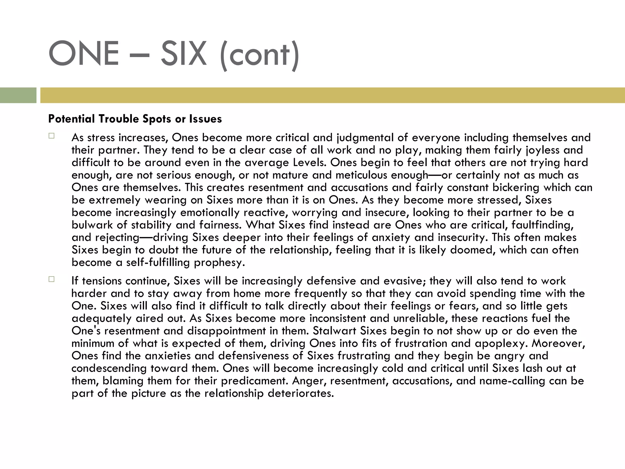 ONE – SIX (cont) Potential Trouble Spots or Issues As stress increases, Ones become more critical and judgmental of everyone including themselves and their partner. They tend to be a clear case of all work and no play, making them fairly joyless and difficult to be around even in the average Levels. Ones begin to feel that others are not trying hard enough, are not serious enough, or not mature and meticulous enough—or certainly not as much as Ones are themselves. This creates resentment and accusations and fairly constant bickering which can be extremely wearing on Sixes more than it is on Ones. As they become more stressed, Sixes become increasingly emotionally reactive, worrying and insecure, looking to their partner to be a bulwark of stability and fairness. What Sixes find instead are Ones who are critical, faultfinding, and rejecting—driving Sixes deeper into their feelings of anxiety and insecurity. This often makes Sixes begin to doubt the future of the relationship, feeling that it is likely doomed, which can often become a self-fulfilling prophesy. If tensions continue, Sixes will be increasingly defensive and evasive; they will also tend to work harder and to stay away from home more frequently so that they can avoid spending time with the One. Sixes will also find it difficult to talk directly about their feelings or fears, and so little gets adequately aired out. As Sixes become more inconsistent and unreliable, these reactions fuel the One's resentment and disappointment in them. Stalwart Sixes begin to not show up or do even the minimum of what is expected of them, driving Ones into fits of frustration and apoplexy. Moreover, Ones find the anxieties and defensiveness of Sixes frustrating and they begin be angry and condescending toward them. Ones will become increasingly cold and critical until Sixes lash out at them, blaming them for their predicament. Anger, resentment, accusations, and name-calling can be part of the picture as the relationship deteriorates.  