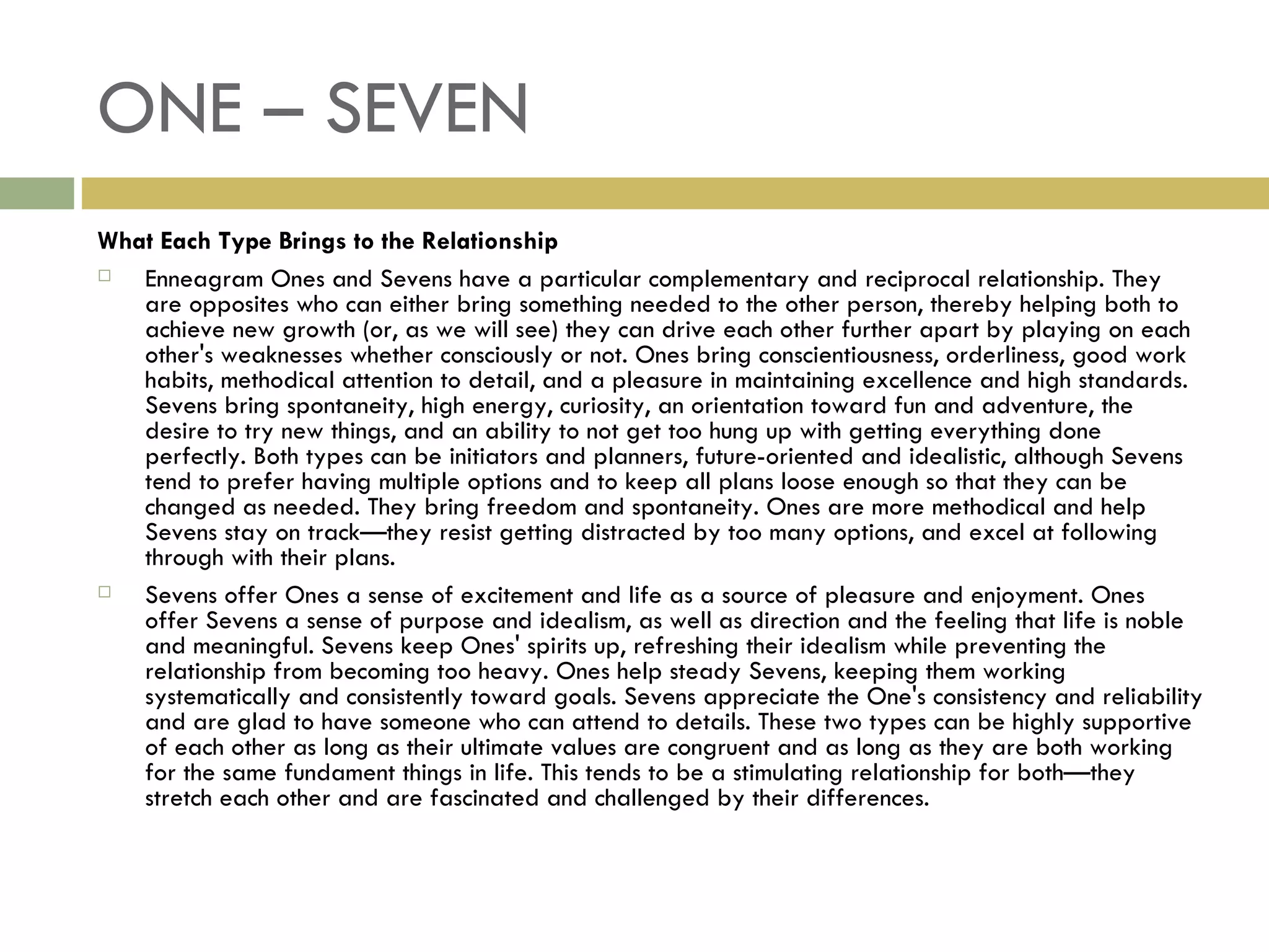 ONE – SEVEN What Each Type Brings to the Relationship Enneagram Ones and Sevens have a particular complementary and reciprocal relationship. They are opposites who can either bring something needed to the other person, thereby helping both to achieve new growth (or, as we will see) they can drive each other further apart by playing on each other's weaknesses whether consciously or not. Ones bring conscientiousness, orderliness, good work habits, methodical attention to detail, and a pleasure in maintaining excellence and high standards. Sevens bring spontaneity, high energy, curiosity, an orientation toward fun and adventure, the desire to try new things, and an ability to not get too hung up with getting everything done perfectly. Both types can be initiators and planners, future-oriented and idealistic, although Sevens tend to prefer having multiple options and to keep all plans loose enough so that they can be changed as needed. They bring freedom and spontaneity. Ones are more methodical and help Sevens stay on track—they resist getting distracted by too many options, and excel at following through with their plans. Sevens offer Ones a sense of excitement and life as a source of pleasure and enjoyment. Ones offer Sevens a sense of purpose and idealism, as well as direction and the feeling that life is noble and meaningful. Sevens keep Ones' spirits up, refreshing their idealism while preventing the relationship from becoming too heavy. Ones help steady Sevens, keeping them working systematically and consistently toward goals. Sevens appreciate the One's consistency and reliability and are glad to have someone who can attend to details. These two types can be highly supportive of each other as long as their ultimate values are congruent and as long as they are both working for the same fundament things in life. This tends to be a stimulating relationship for both—they stretch each other and are fascinated and challenged by their differences.  