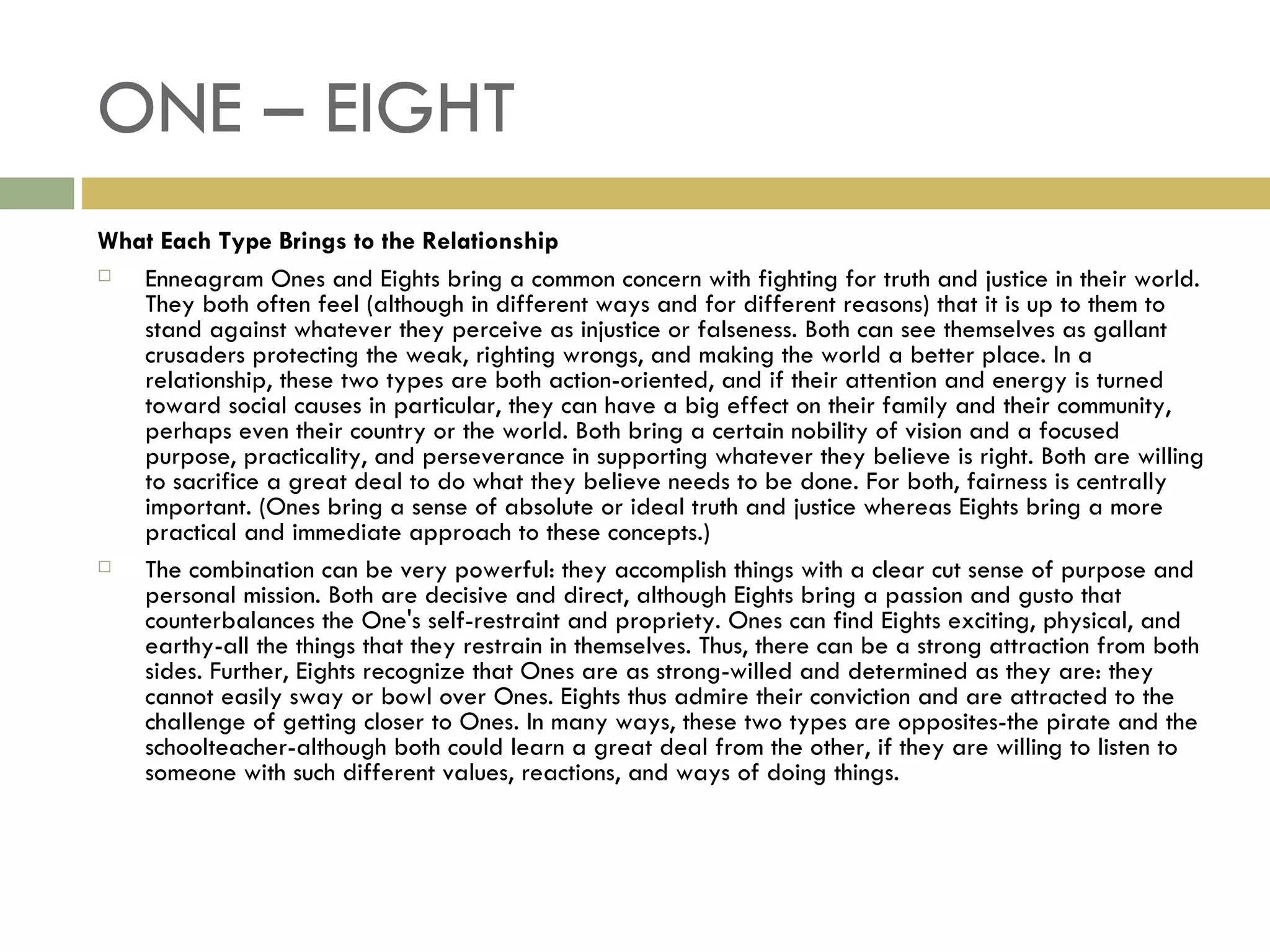 ONE – EIGHT What Each Type Brings to the Relationship Enneagram Ones and Eights bring a common concern with fighting for truth and justice in their world. They both often feel (although in different ways and for different reasons) that it is up to them to stand against whatever they perceive as injustice or falseness. Both can see themselves as gallant crusaders protecting the weak, righting wrongs, and making the world a better place. In a relationship, these two types are both action-oriented, and if their attention and energy is turned toward social causes in particular, they can have a big effect on their family and their community, perhaps even their country or the world. Both bring a certain nobility of vision and a focused purpose, practicality, and perseverance in supporting whatever they believe is right. Both are willing to sacrifice a great deal to do what they believe needs to be done. For both, fairness is centrally important. (Ones bring a sense of absolute or ideal truth and justice whereas Eights bring a more practical and immediate approach to these concepts.) The combination can be very powerful: they accomplish things with a clear cut sense of purpose and personal mission. Both are decisive and direct, although Eights bring a passion and gusto that counterbalances the One's self-restraint and propriety. Ones can find Eights exciting, physical, and earthy-all the things that they restrain in themselves. Thus, there can be a strong attraction from both sides. Further, Eights recognize that Ones are as strong-willed and determined as they are: they cannot easily sway or bowl over Ones. Eights thus admire their conviction and are attracted to the challenge of getting closer to Ones. In many ways, these two types are opposites-the pirate and the schoolteacher-although both could learn a great deal from the other, if they are willing to listen to someone with such different values, reactions, and ways of doing things.  
