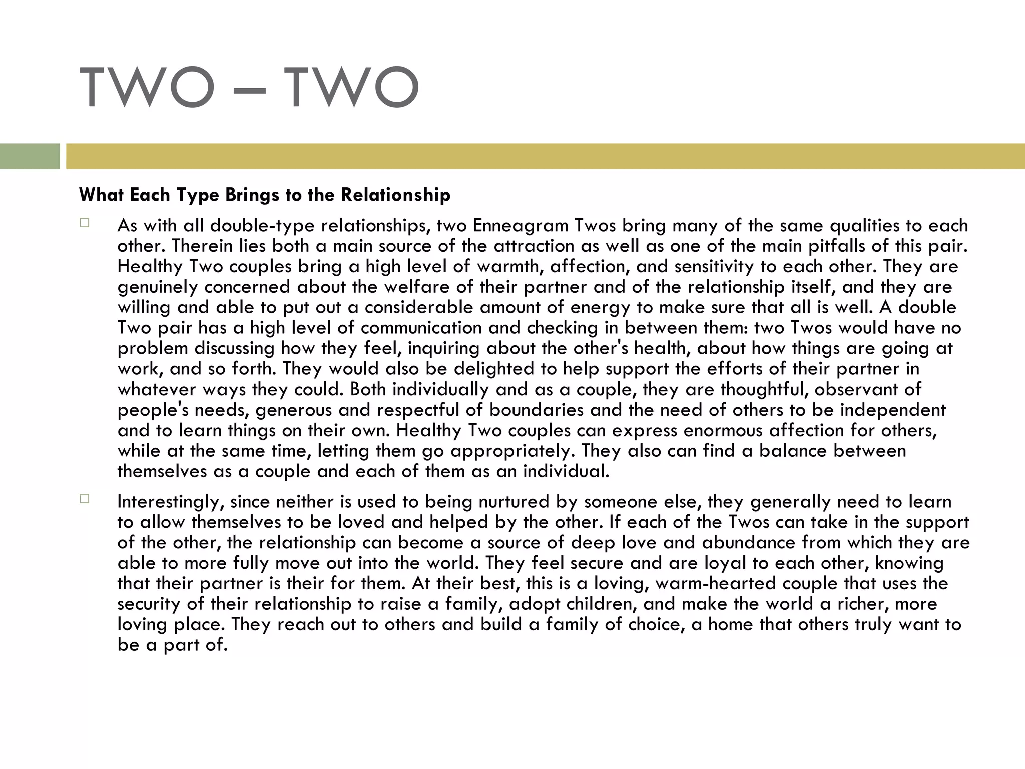TWO – TWO What Each Type Brings to the Relationship As with all double-type relationships, two Enneagram Twos bring many of the same qualities to each other. Therein lies both a main source of the attraction as well as one of the main pitfalls of this pair. Healthy Two couples bring a high level of warmth, affection, and sensitivity to each other. They are genuinely concerned about the welfare of their partner and of the relationship itself, and they are willing and able to put out a considerable amount of energy to make sure that all is well. A double Two pair has a high level of communication and checking in between them: two Twos would have no problem discussing how they feel, inquiring about the other's health, about how things are going at work, and so forth. They would also be delighted to help support the efforts of their partner in whatever ways they could. Both individually and as a couple, they are thoughtful, observant of people's needs, generous and respectful of boundaries and the need of others to be independent and to learn things on their own. Healthy Two couples can express enormous affection for others, while at the same time, letting them go appropriately. They also can find a balance between themselves as a couple and each of them as an individual. Interestingly, since neither is used to being nurtured by someone else, they generally need to learn to allow themselves to be loved and helped by the other. If each of the Twos can take in the support of the other, the relationship can become a source of deep love and abundance from which they are able to more fully move out into the world. They feel secure and are loyal to each other, knowing that their partner is their for them. At their best, this is a loving, warm-hearted couple that uses the security of their relationship to raise a family, adopt children, and make the world a richer, more loving place. They reach out to others and build a family of choice, a home that others truly want to be a part of.  