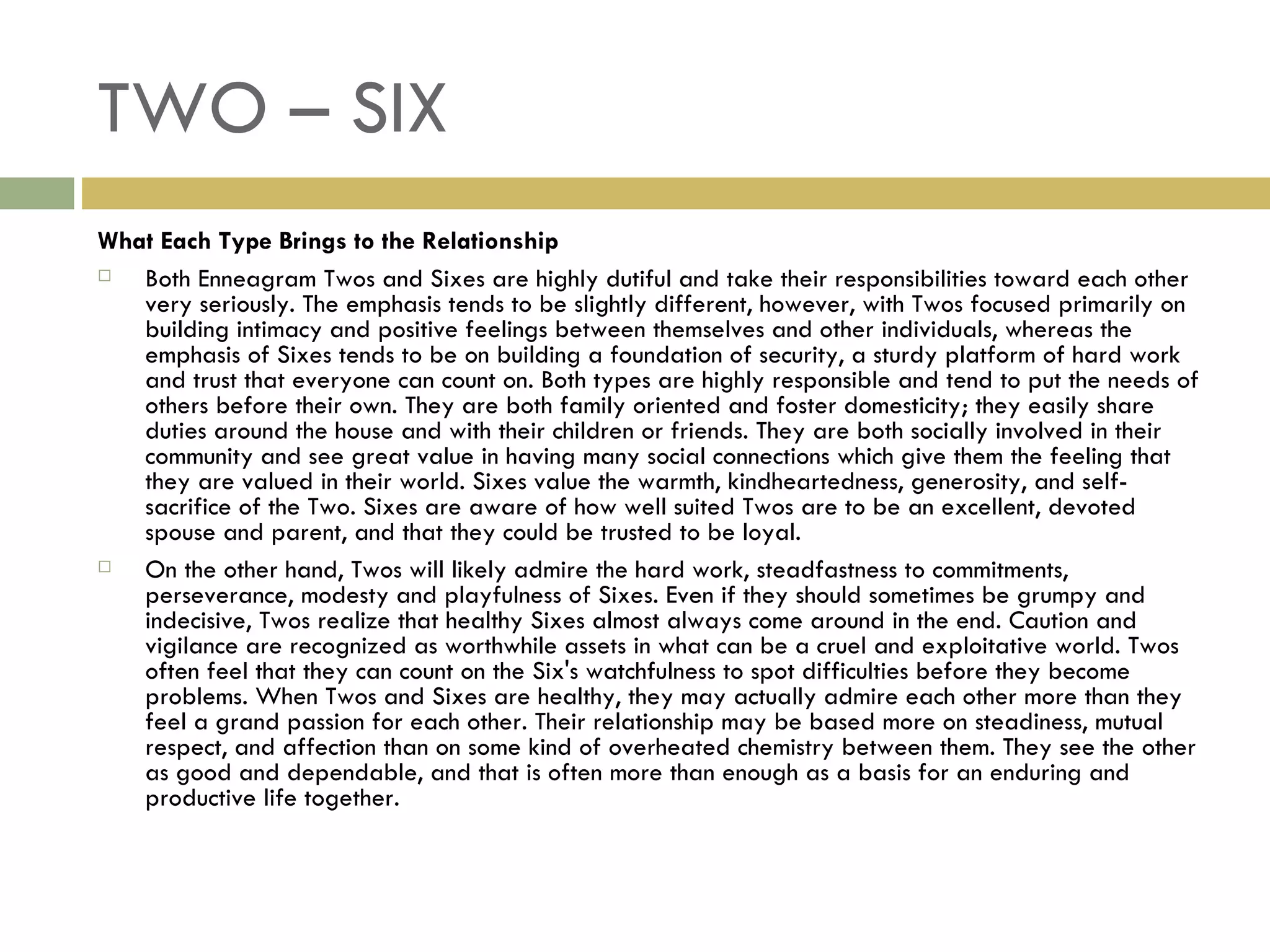TWO – SIX What Each Type Brings to the Relationship Both Enneagram Twos and Sixes are highly dutiful and take their responsibilities toward each other very seriously. The emphasis tends to be slightly different, however, with Twos focused primarily on building intimacy and positive feelings between themselves and other individuals, whereas the emphasis of Sixes tends to be on building a foundation of security, a sturdy platform of hard work and trust that everyone can count on. Both types are highly responsible and tend to put the needs of others before their own. They are both family oriented and foster domesticity; they easily share duties around the house and with their children or friends. They are both socially involved in their community and see great value in having many social connections which give them the feeling that they are valued in their world. Sixes value the warmth, kindheartedness, generosity, and self-sacrifice of the Two. Sixes are aware of how well suited Twos are to be an excellent, devoted spouse and parent, and that they could be trusted to be loyal. On the other hand, Twos will likely admire the hard work, steadfastness to commitments, perseverance, modesty and playfulness of Sixes. Even if they should sometimes be grumpy and indecisive, Twos realize that healthy Sixes almost always come around in the end. Caution and vigilance are recognized as worthwhile assets in what can be a cruel and exploitative world. Twos often feel that they can count on the Six's watchfulness to spot difficulties before they become problems. When Twos and Sixes are healthy, they may actually admire each other more than they feel a grand passion for each other. Their relationship may be based more on steadiness, mutual respect, and affection than on some kind of overheated chemistry between them. They see the other as good and dependable, and that is often more than enough as a basis for an enduring and productive life together.  