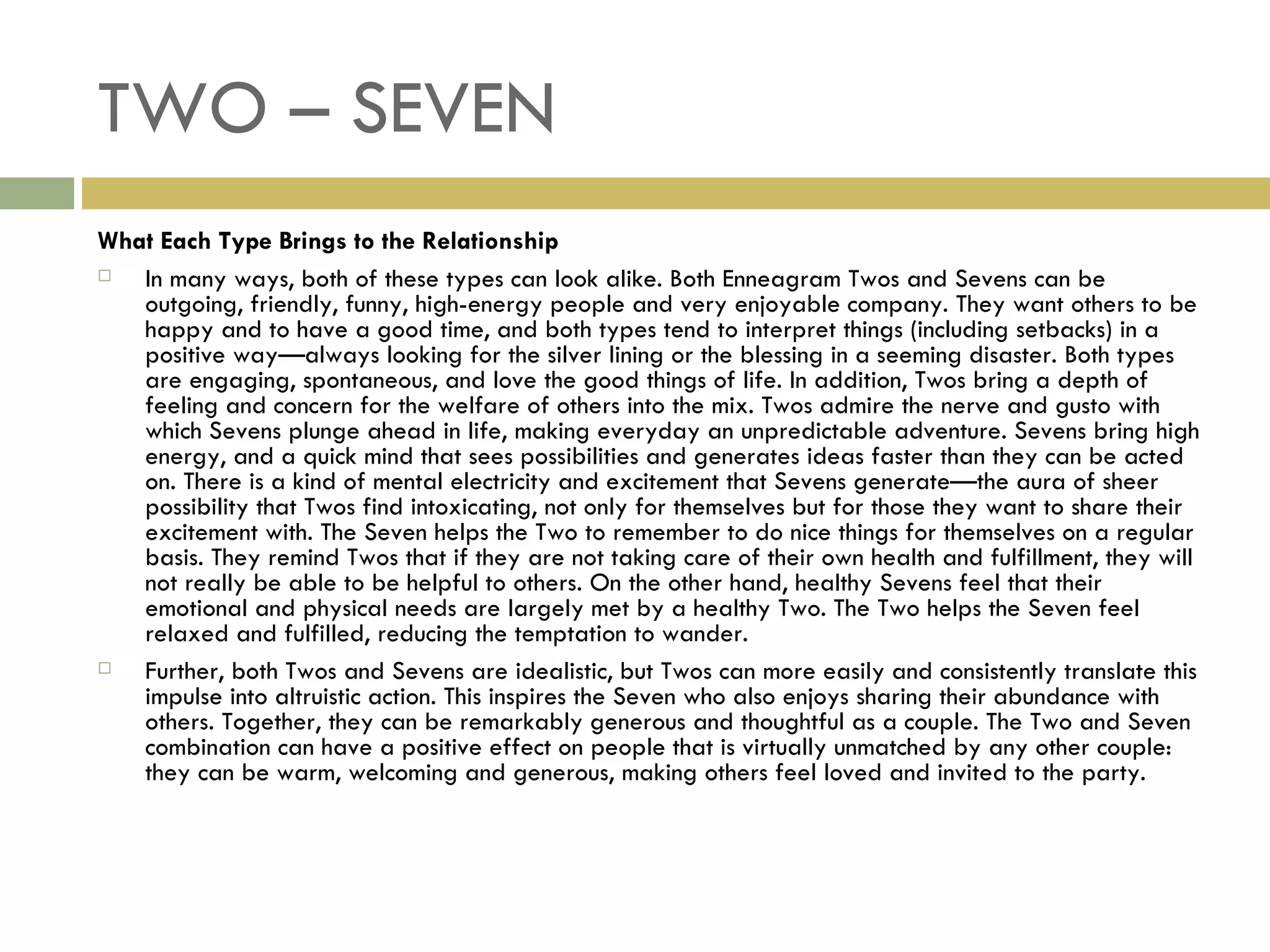 TWO – SEVEN What Each Type Brings to the Relationship In many ways, both of these types can look alike. Both Enneagram Twos and Sevens can be outgoing, friendly, funny, high-energy people and very enjoyable company. They want others to be happy and to have a good time, and both types tend to interpret things (including setbacks) in a positive way—always looking for the silver lining or the blessing in a seeming disaster. Both types are engaging, spontaneous, and love the good things of life. In addition, Twos bring a depth of feeling and concern for the welfare of others into the mix. Twos admire the nerve and gusto with which Sevens plunge ahead in life, making everyday an unpredictable adventure. Sevens bring high energy, and a quick mind that sees possibilities and generates ideas faster than they can be acted on. There is a kind of mental electricity and excitement that Sevens generate—the aura of sheer possibility that Twos find intoxicating, not only for themselves but for those they want to share their excitement with. The Seven helps the Two to remember to do nice things for themselves on a regular basis. They remind Twos that if they are not taking care of their own health and fulfillment, they will not really be able to be helpful to others. On the other hand, healthy Sevens feel that their emotional and physical needs are largely met by a healthy Two. The Two helps the Seven feel relaxed and fulfilled, reducing the temptation to wander. Further, both Twos and Sevens are idealistic, but Twos can more easily and consistently translate this impulse into altruistic action. This inspires the Seven who also enjoys sharing their abundance with others. Together, they can be remarkably generous and thoughtful as a couple. The Two and Seven combination can have a positive effect on people that is virtually unmatched by any other couple: they can be warm, welcoming and generous, making others feel loved and invited to the party.  
