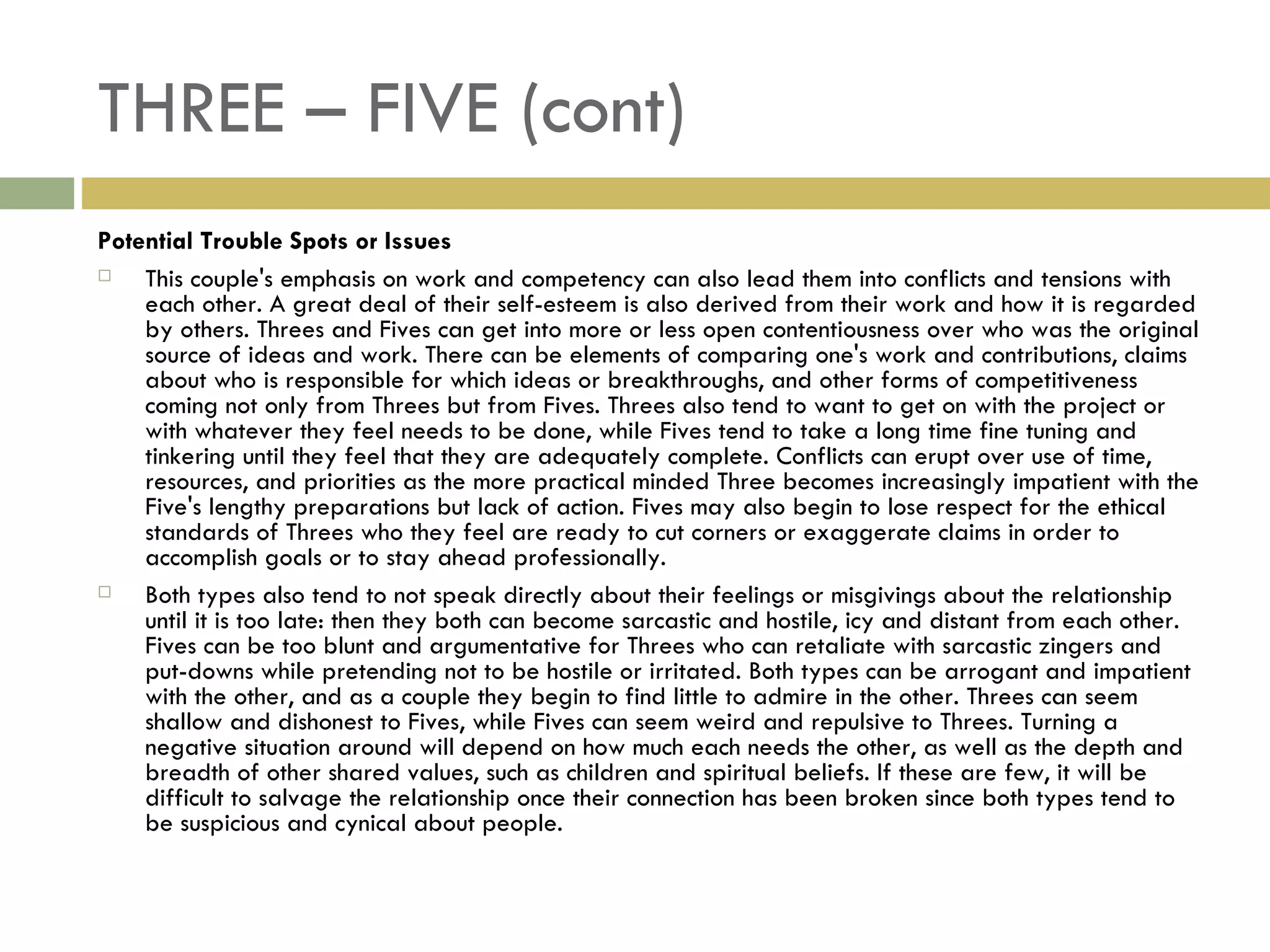 THREE – FIVE (cont) Potential Trouble Spots or Issues This couple's emphasis on work and competency can also lead them into conflicts and tensions with each other. A great deal of their self-esteem is also derived from their work and how it is regarded by others. Threes and Fives can get into more or less open contentiousness over who was the original source of ideas and work. There can be elements of comparing one's work and contributions, claims about who is responsible for which ideas or breakthroughs, and other forms of competitiveness coming not only from Threes but from Fives. Threes also tend to want to get on with the project or with whatever they feel needs to be done, while Fives tend to take a long time fine tuning and tinkering until they feel that they are adequately complete. Conflicts can erupt over use of time, resources, and priorities as the more practical minded Three becomes increasingly impatient with the Five's lengthy preparations but lack of action. Fives may also begin to lose respect for the ethical standards of Threes who they feel are ready to cut corners or exaggerate claims in order to accomplish goals or to stay ahead professionally. Both types also tend to not speak directly about their feelings or misgivings about the relationship until it is too late: then they both can become sarcastic and hostile, icy and distant from each other. Fives can be too blunt and argumentative for Threes who can retaliate with sarcastic zingers and put-downs while pretending not to be hostile or irritated. Both types can be arrogant and impatient with the other, and as a couple they begin to find little to admire in the other. Threes can seem shallow and dishonest to Fives, while Fives can seem weird and repulsive to Threes. Turning a negative situation around will depend on how much each needs the other, as well as the depth and breadth of other shared values, such as children and spiritual beliefs. If these are few, it will be difficult to salvage the relationship once their connection has been broken since both types tend to be suspicious and cynical about people.  