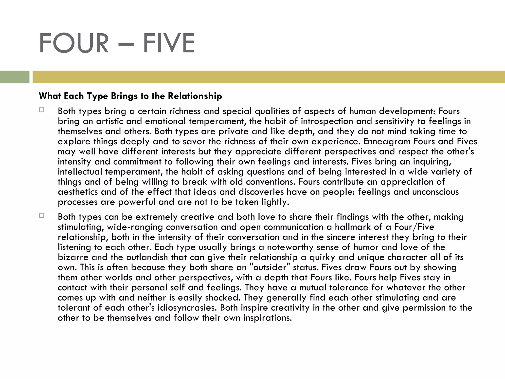 FOUR – FIVE What Each Type Brings to the Relationship Both types bring a certain richness and special qualities of aspects of human development: Fours bring an artistic and emotional temperament, the habit of introspection and sensitivity to feelings in themselves and others. Both types are private and like depth, and they do not mind taking time to explore things deeply and to savor the richness of their own experience. Enneagram Fours and Fives may well have different interests but they appreciate different perspectives and respect the other's intensity and commitment to following their own feelings and interests. Fives bring an inquiring, intellectual temperament, the habit of asking questions and of being interested in a wide variety of things and of being willing to break with old conventions. Fours contribute an appreciation of aesthetics and of the effect that ideas and discoveries have on people: feelings and unconscious processes are powerful and are not to be taken lightly. Both types can be extremely creative and both love to share their findings with the other, making stimulating, wide-ranging conversation and open communication a hallmark of a Four/Five relationship, both in the intensity of their conversation and in the sincere interest they bring to their listening to each other. Each type usually brings a noteworthy sense of humor and love of the bizarre and the outlandish that can give their relationship a quirky and unique character all of its own. This is often because they both share an "outsider" status. Fives draw Fours out by showing them other worlds and other perspectives, with a depth that Fours like. Fours help Fives stay in contact with their personal self and feelings. They have a mutual tolerance for whatever the other comes up with and neither is easily shocked. They generally find each other stimulating and are tolerant of each other's idiosyncrasies. Both inspire creativity in the other and give permission to the other to be themselves and follow their own inspirations.  