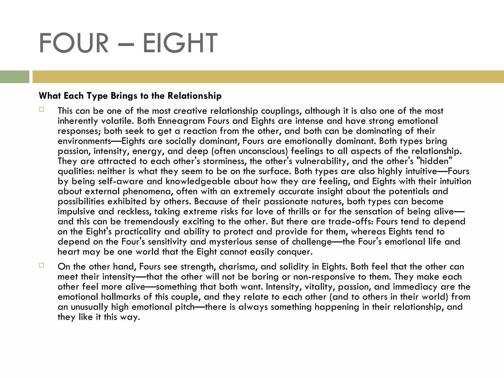 FOUR – EIGHT What Each Type Brings to the Relationship This can be one of the most creative relationship couplings, although it is also one of the most inherently volatile. Both Enneagram Fours and Eights are intense and have strong emotional responses; both seek to get a reaction from the other, and both can be dominating of their environments—Eights are socially dominant, Fours are emotionally dominant. Both types bring passion, intensity, energy, and deep (often unconscious) feelings to all aspects of the relationship. They are attracted to each other's storminess, the other's vulnerability, and the other's "hidden" qualities: neither is what they seem to be on the surface. Both types are also highly intuitive—Fours by being self-aware and knowledgeable about how they are feeling, and Eights with their intuition about external phenomena, often with an extremely accurate insight about the potentials and possibilities exhibited by others. Because of their passionate natures, both types can become impulsive and reckless, taking extreme risks for love of thrills or for the sensation of being alive—and this can be tremendously exciting to the other. But there are trade-offs: Fours tend to depend on the Eight's practicality and ability to protect and provide for them, whereas Eights tend to depend on the Four's sensitivity and mysterious sense of challenge—the Four's emotional life and heart may be one world that the Eight cannot easily conquer. On the other hand, Fours see strength, charisma, and solidity in Eights. Both feel that the other can meet their intensity—that the other will not be boring or non-responsive to them. They make each other feel more alive—something that both want. Intensity, vitality, passion, and immediacy are the emotional hallmarks of this couple, and they relate to each other (and to others in their world) from an unusually high emotional pitch—there is always something happening in their relationship, and they like it this way.  