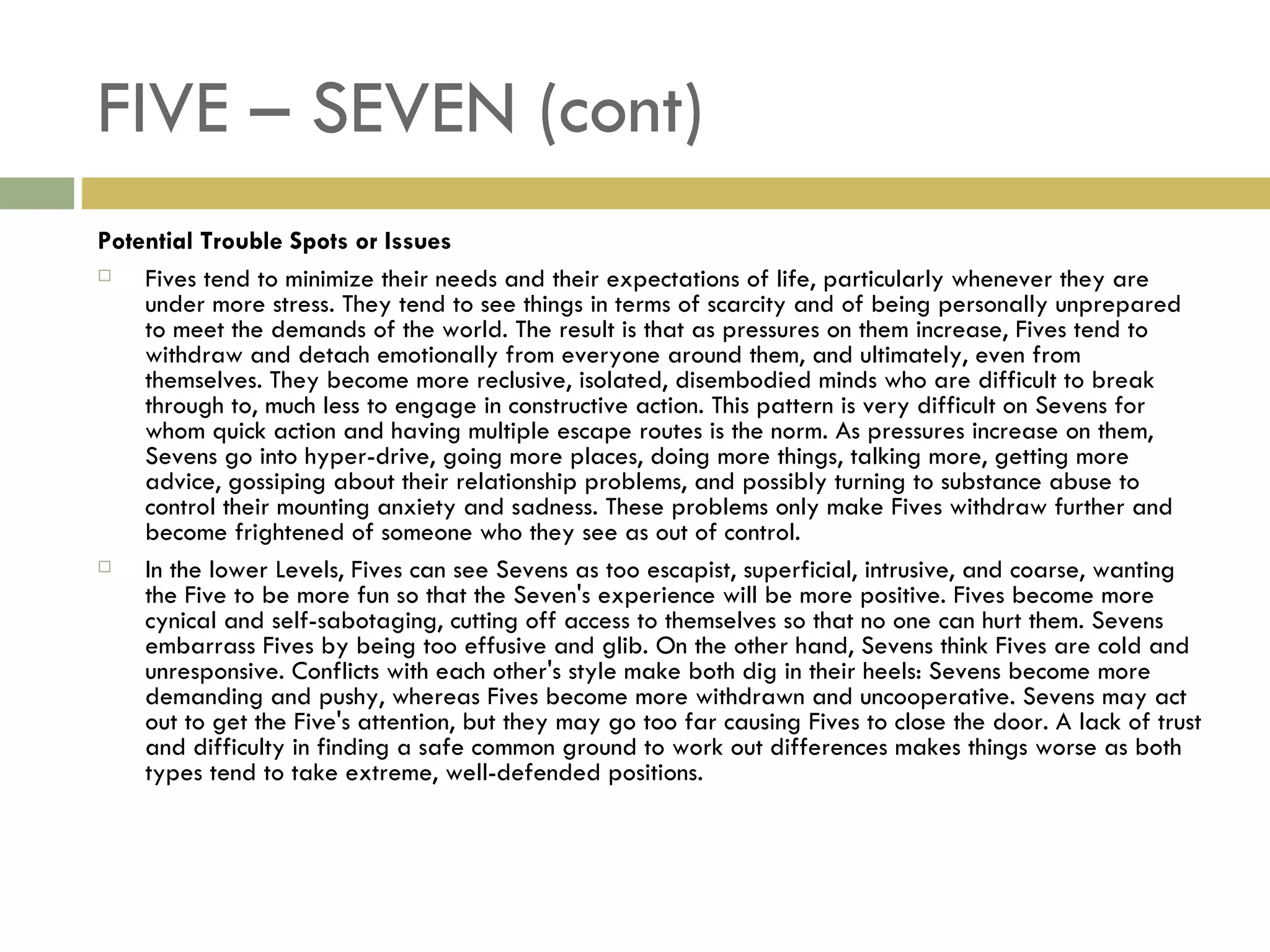 FIVE – SEVEN (cont) Potential Trouble Spots or Issues Fives tend to minimize their needs and their expectations of life, particularly whenever they are under more stress. They tend to see things in terms of scarcity and of being personally unprepared to meet the demands of the world. The result is that as pressures on them increase, Fives tend to withdraw and detach emotionally from everyone around them, and ultimately, even from themselves. They become more reclusive, isolated, disembodied minds who are difficult to break through to, much less to engage in constructive action. This pattern is very difficult on Sevens for whom quick action and having multiple escape routes is the norm. As pressures increase on them, Sevens go into hyper-drive, going more places, doing more things, talking more, getting more advice, gossiping about their relationship problems, and possibly turning to substance abuse to control their mounting anxiety and sadness. These problems only make Fives withdraw further and become frightened of someone who they see as out of control. In the lower Levels, Fives can see Sevens as too escapist, superficial, intrusive, and coarse, wanting the Five to be more fun so that the Seven's experience will be more positive. Fives become more cynical and self-sabotaging, cutting off access to themselves so that no one can hurt them. Sevens embarrass Fives by being too effusive and glib. On the other hand, Sevens think Fives are cold and unresponsive. Conflicts with each other's style make both dig in their heels: Sevens become more demanding and pushy, whereas Fives become more withdrawn and uncooperative. Sevens may act out to get the Five's attention, but they may go too far causing Fives to close the door. A lack of trust and difficulty in finding a safe common ground to work out differences makes things worse as both types tend to take extreme, well-defended positions.  