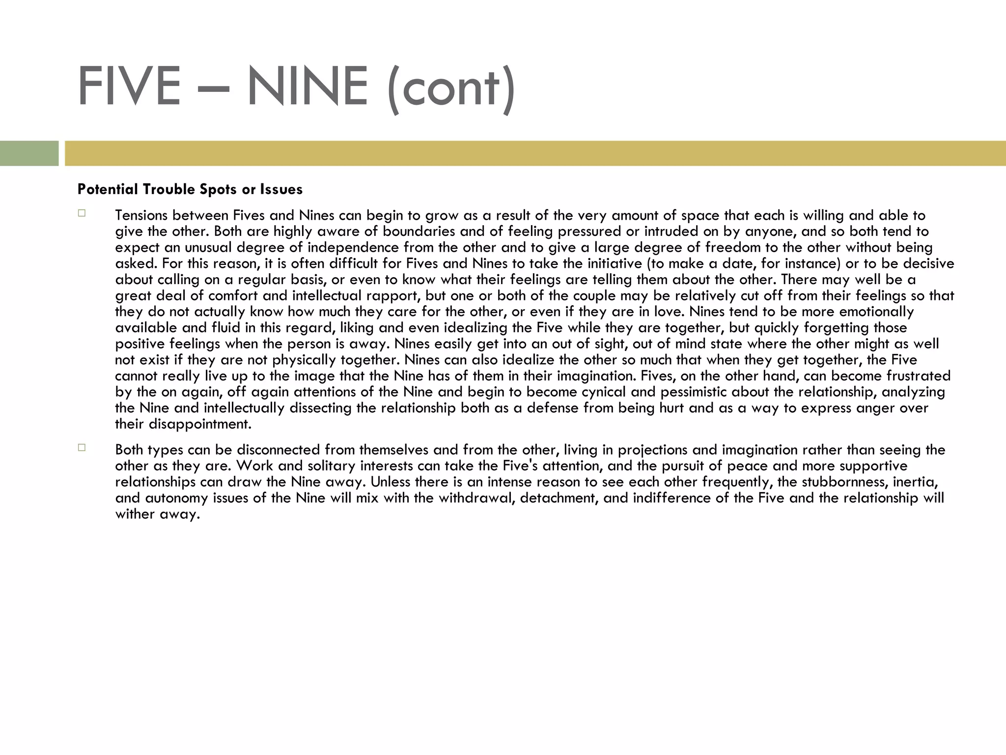 FIVE – NINE (cont) Potential Trouble Spots or Issues Tensions between Fives and Nines can begin to grow as a result of the very amount of space that each is willing and able to give the other. Both are highly aware of boundaries and of feeling pressured or intruded on by anyone, and so both tend to expect an unusual degree of independence from the other and to give a large degree of freedom to the other without being asked. For this reason, it is often difficult for Fives and Nines to take the initiative (to make a date, for instance) or to be decisive about calling on a regular basis, or even to know what their feelings are telling them about the other. There may well be a great deal of comfort and intellectual rapport, but one or both of the couple may be relatively cut off from their feelings so that they do not actually know how much they care for the other, or even if they are in love. Nines tend to be more emotionally available and fluid in this regard, liking and even idealizing the Five while they are together, but quickly forgetting those positive feelings when the person is away. Nines easily get into an out of sight, out of mind state where the other might as well not exist if they are not physically together. Nines can also idealize the other so much that when they get together, the Five cannot really live up to the image that the Nine has of them in their imagination. Fives, on the other hand, can become frustrated by the on again, off again attentions of the Nine and begin to become cynical and pessimistic about the relationship, analyzing the Nine and intellectually dissecting the relationship both as a defense from being hurt and as a way to express anger over their disappointment. Both types can be disconnected from themselves and from the other, living in projections and imagination rather than seeing the other as they are. Work and solitary interests can take the Five's attention, and the pursuit of peace and more supportive relationships can draw the Nine away. Unless there is an intense reason to see each other frequently, the stubbornness, inertia, and autonomy issues of the Nine will mix with the withdrawal, detachment, and indifference of the Five and the relationship will wither away.  