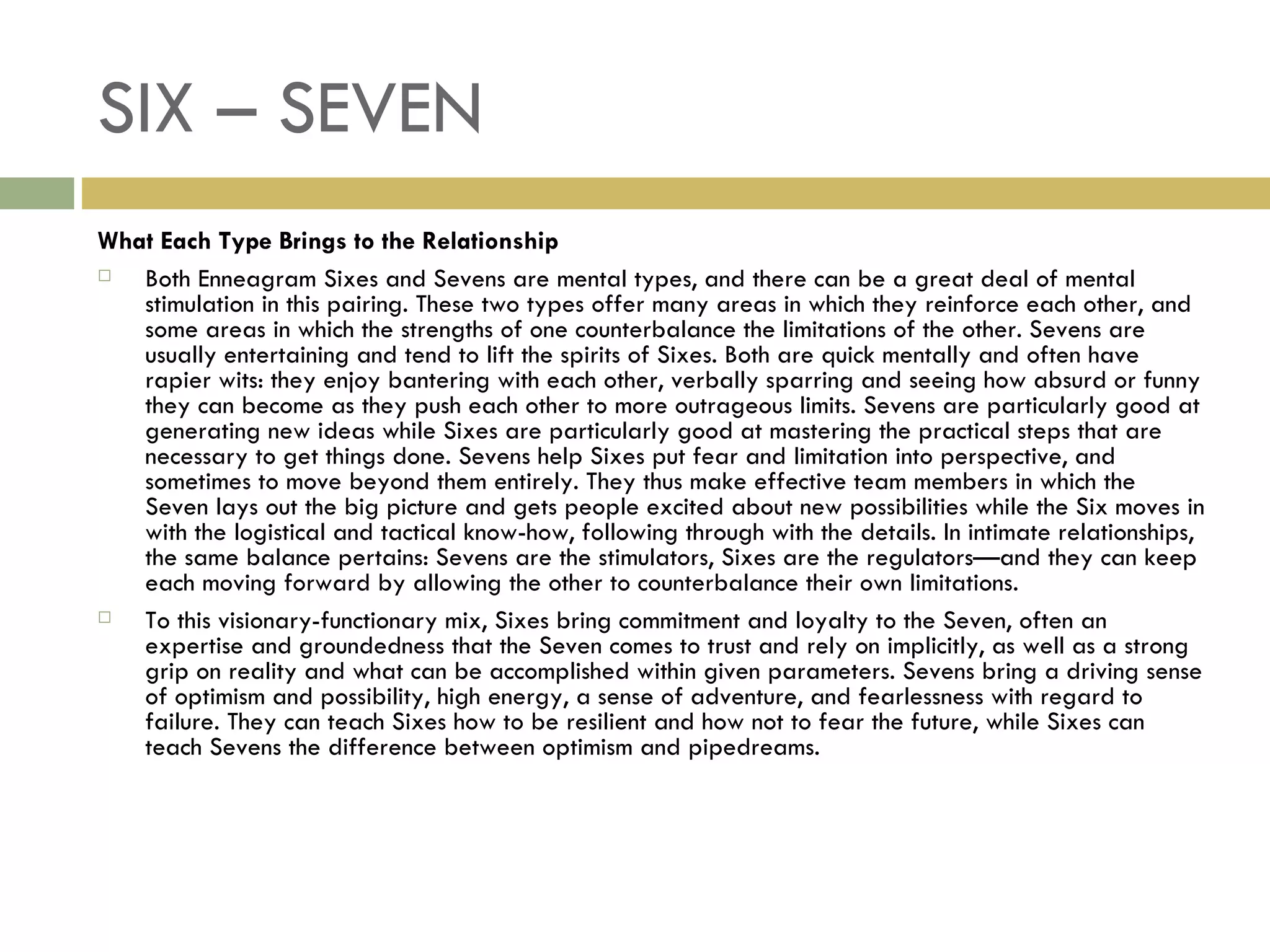 SIX – SEVEN What Each Type Brings to the Relationship Both Enneagram Sixes and Sevens are mental types, and there can be a great deal of mental stimulation in this pairing. These two types offer many areas in which they reinforce each other, and some areas in which the strengths of one counterbalance the limitations of the other. Sevens are usually entertaining and tend to lift the spirits of Sixes. Both are quick mentally and often have rapier wits: they enjoy bantering with each other, verbally sparring and seeing how absurd or funny they can become as they push each other to more outrageous limits. Sevens are particularly good at generating new ideas while Sixes are particularly good at mastering the practical steps that are necessary to get things done. Sevens help Sixes put fear and limitation into perspective, and sometimes to move beyond them entirely. They thus make effective team members in which the Seven lays out the big picture and gets people excited about new possibilities while the Six moves in with the logistical and tactical know-how, following through with the details. In intimate relationships, the same balance pertains: Sevens are the stimulators, Sixes are the regulators—and they can keep each moving forward by allowing the other to counterbalance their own limitations. To this visionary-functionary mix, Sixes bring commitment and loyalty to the Seven, often an expertise and groundedness that the Seven comes to trust and rely on implicitly, as well as a strong grip on reality and what can be accomplished within given parameters. Sevens bring a driving sense of optimism and possibility, high energy, a sense of adventure, and fearlessness with regard to failure. They can teach Sixes how to be resilient and how not to fear the future, while Sixes can teach Sevens the difference between optimism and pipedreams.  