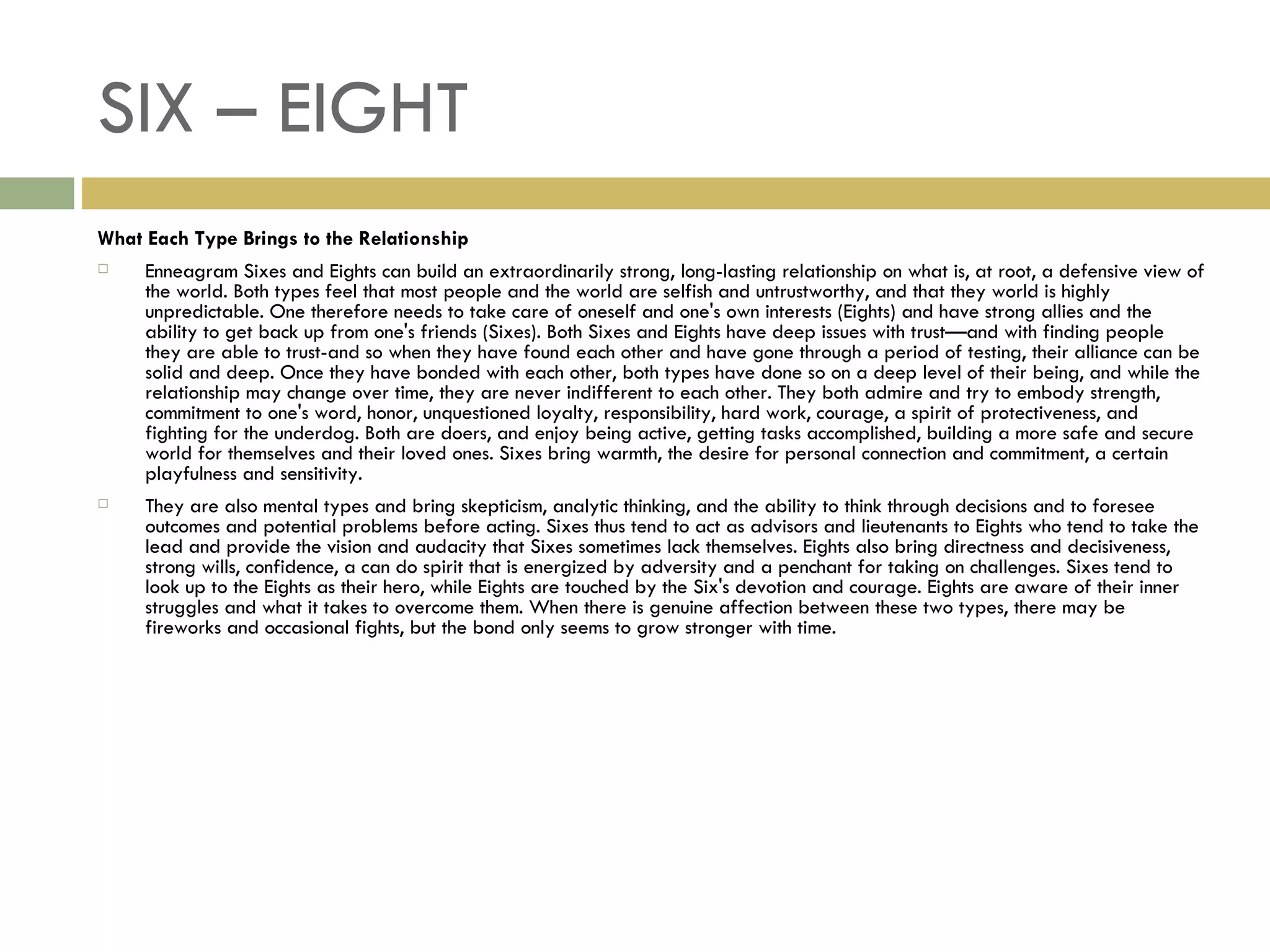 SIX – EIGHT What Each Type Brings to the Relationship Enneagram Sixes and Eights can build an extraordinarily strong, long-lasting relationship on what is, at root, a defensive view of the world. Both types feel that most people and the world are selfish and untrustworthy, and that they world is highly unpredictable. One therefore needs to take care of oneself and one's own interests (Eights) and have strong allies and the ability to get back up from one's friends (Sixes). Both Sixes and Eights have deep issues with trust—and with finding people they are able to trust-and so when they have found each other and have gone through a period of testing, their alliance can be solid and deep. Once they have bonded with each other, both types have done so on a deep level of their being, and while the relationship may change over time, they are never indifferent to each other. They both admire and try to embody strength, commitment to one's word, honor, unquestioned loyalty, responsibility, hard work, courage, a spirit of protectiveness, and fighting for the underdog. Both are doers, and enjoy being active, getting tasks accomplished, building a more safe and secure world for themselves and their loved ones. Sixes bring warmth, the desire for personal connection and commitment, a certain playfulness and sensitivity. They are also mental types and bring skepticism, analytic thinking, and the ability to think through decisions and to foresee outcomes and potential problems before acting. Sixes thus tend to act as advisors and lieutenants to Eights who tend to take the lead and provide the vision and audacity that Sixes sometimes lack themselves. Eights also bring directness and decisiveness, strong wills, confidence, a can do spirit that is energized by adversity and a penchant for taking on challenges. Sixes tend to look up to the Eights as their hero, while Eights are touched by the Six's devotion and courage. Eights are aware of their inner struggles and what it takes to overcome them. When there is genuine affection between these two types, there may be fireworks and occasional fights, but the bond only seems to grow stronger with time.  