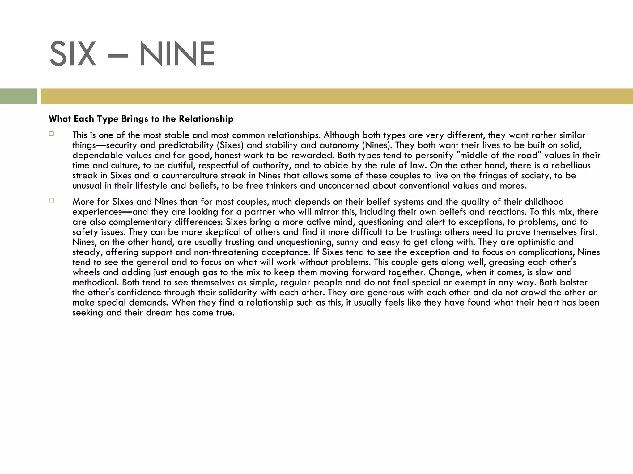 SIX – NINE What Each Type Brings to the Relationship This is one of the most stable and most common relationships. Although both types are very different, they want rather similar things—security and predictability (Sixes) and stability and autonomy (Nines). They both want their lives to be built on solid, dependable values and for good, honest work to be rewarded. Both types tend to personify "middle of the road" values in their time and culture, to be dutiful, respectful of authority, and to abide by the rule of law. On the other hand, there is a rebellious streak in Sixes and a counterculture streak in Nines that allows some of these couples to live on the fringes of society, to be unusual in their lifestyle and beliefs, to be free thinkers and unconcerned about conventional values and mores. More for Sixes and Nines than for most couples, much depends on their belief systems and the quality of their childhood experiences—and they are looking for a partner who will mirror this, including their own beliefs and reactions. To this mix, there are also complementary differences: Sixes bring a more active mind, questioning and alert to exceptions, to problems, and to safety issues. They can be more skeptical of others and find it more difficult to be trusting: others need to prove themselves first. Nines, on the other hand, are usually trusting and unquestioning, sunny and easy to get along with. They are optimistic and steady, offering support and non-threatening acceptance. If Sixes tend to see the exception and to focus on complications, Nines tend to see the general and to focus on what will work without problems. This couple gets along well, greasing each other's wheels and adding just enough gas to the mix to keep them moving forward together. Change, when it comes, is slow and methodical. Both tend to see themselves as simple, regular people and do not feel special or exempt in any way. Both bolster the other's confidence through their solidarity with each other. They are generous with each other and do not crowd the other or make special demands. When they find a relationship such as this, it usually feels like they have found what their heart has been seeking and their dream has come true.  
