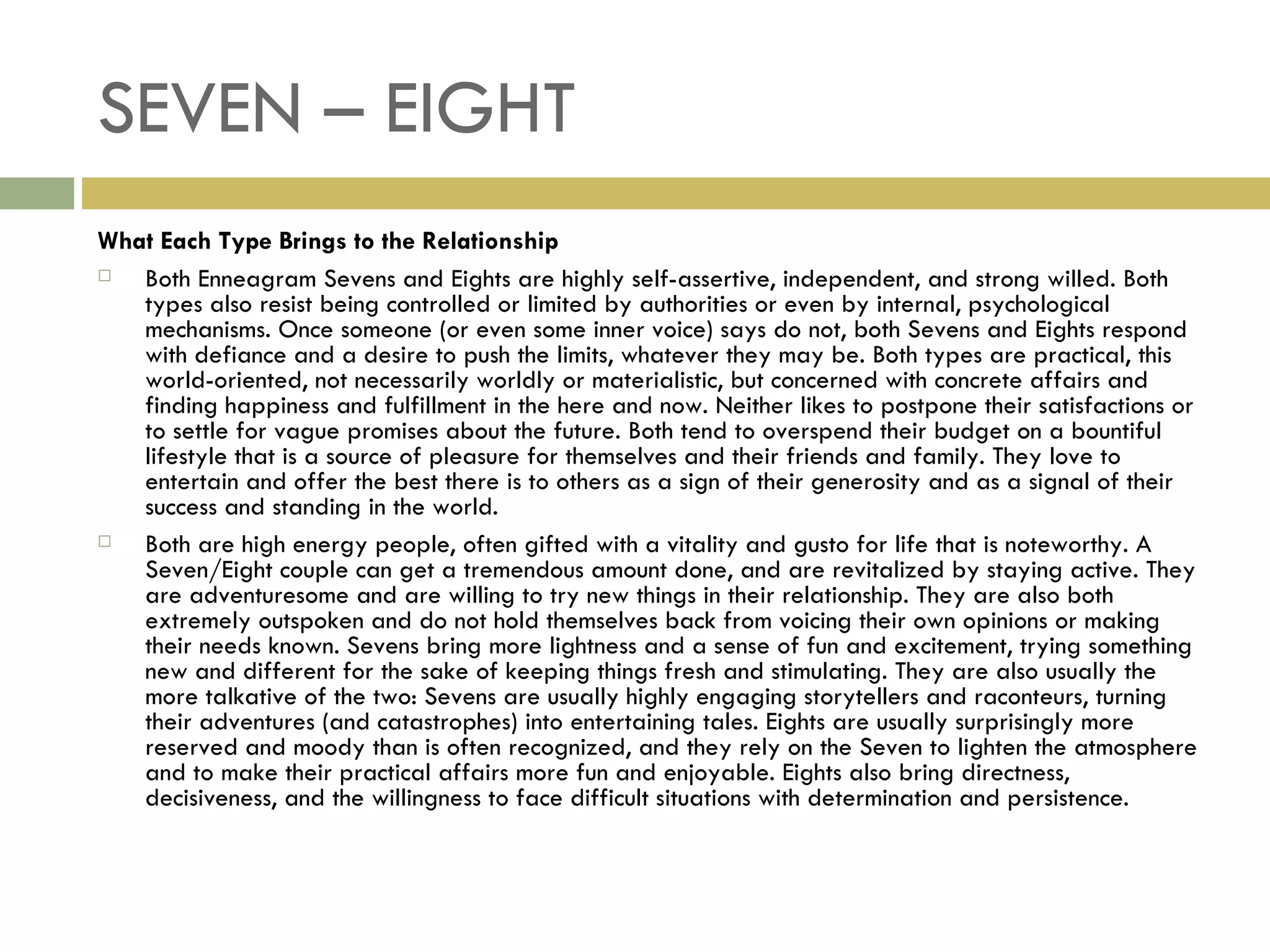 SEVEN – EIGHT What Each Type Brings to the Relationship Both Enneagram Sevens and Eights are highly self-assertive, independent, and strong willed. Both types also resist being controlled or limited by authorities or even by internal, psychological mechanisms. Once someone (or even some inner voice) says do not, both Sevens and Eights respond with defiance and a desire to push the limits, whatever they may be. Both types are practical, this world-oriented, not necessarily worldly or materialistic, but concerned with concrete affairs and finding happiness and fulfillment in the here and now. Neither likes to postpone their satisfactions or to settle for vague promises about the future. Both tend to overspend their budget on a bountiful lifestyle that is a source of pleasure for themselves and their friends and family. They love to entertain and offer the best there is to others as a sign of their generosity and as a signal of their success and standing in the world. Both are high energy people, often gifted with a vitality and gusto for life that is noteworthy. A Seven/Eight couple can get a tremendous amount done, and are revitalized by staying active. They are adventuresome and are willing to try new things in their relationship. They are also both extremely outspoken and do not hold themselves back from voicing their own opinions or making their needs known. Sevens bring more lightness and a sense of fun and excitement, trying something new and different for the sake of keeping things fresh and stimulating. They are also usually the more talkative of the two: Sevens are usually highly engaging storytellers and raconteurs, turning their adventures (and catastrophes) into entertaining tales. Eights are usually surprisingly more reserved and moody than is often recognized, and they rely on the Seven to lighten the atmosphere and to make their practical affairs more fun and enjoyable. Eights also bring directness, decisiveness, and the willingness to face difficult situations with determination and persistence.  