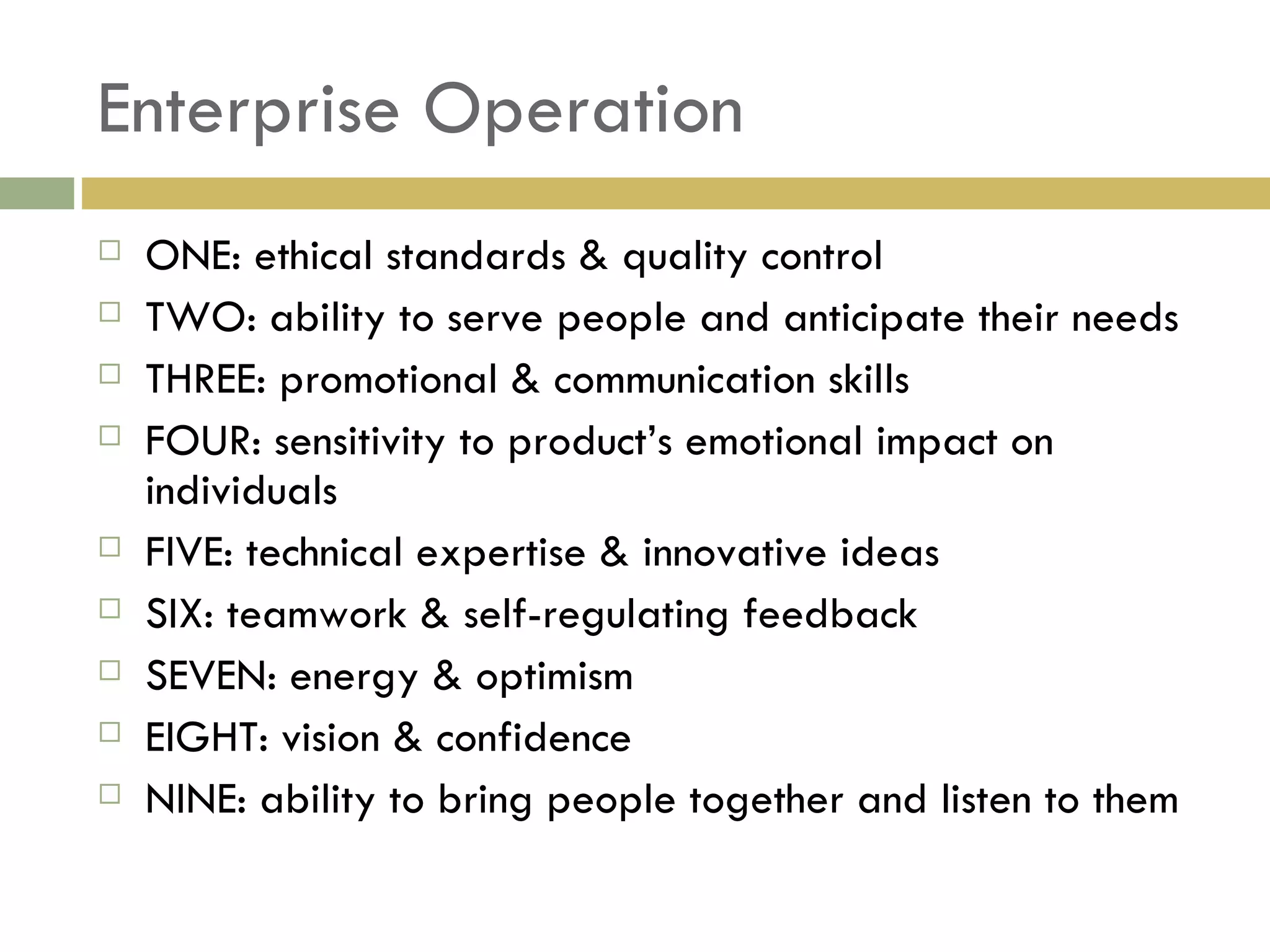 Enterprise Operation ONE: ethical standards & quality control TWO: ability to serve people and anticipate their needs THREE: promotional & communication skills FOUR: sensitivity to product’s emotional impact on individuals FIVE: technical expertise & innovative ideas SIX: teamwork & self-regulating feedback SEVEN: energy & optimism EIGHT: vision & confidence NINE: ability to bring people together and listen to them 
