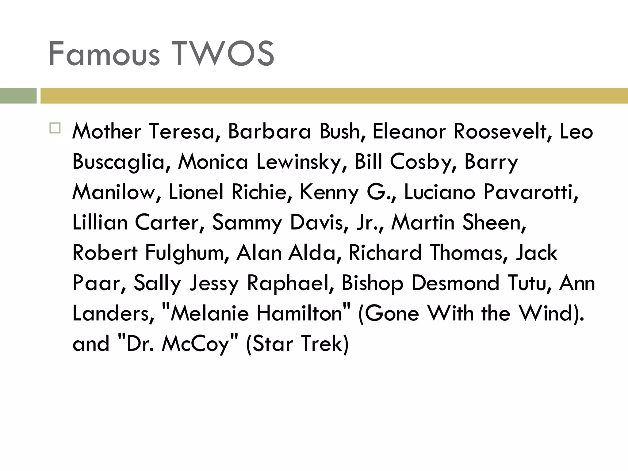 Famous TWOS Mother Teresa, Barbara Bush, Eleanor Roosevelt, Leo Buscaglia, Monica Lewinsky, Bill Cosby, Barry Manilow, Lionel Richie, Kenny G., Luciano Pavarotti, Lillian Carter, Sammy Davis, Jr., Martin Sheen, Robert Fulghum, Alan Alda, Richard Thomas, Jack Paar, Sally Jessy Raphael, Bishop Desmond Tutu, Ann Landers, "Melanie Hamilton" (Gone With the Wind). and "Dr. McCoy" (Star Trek) 
