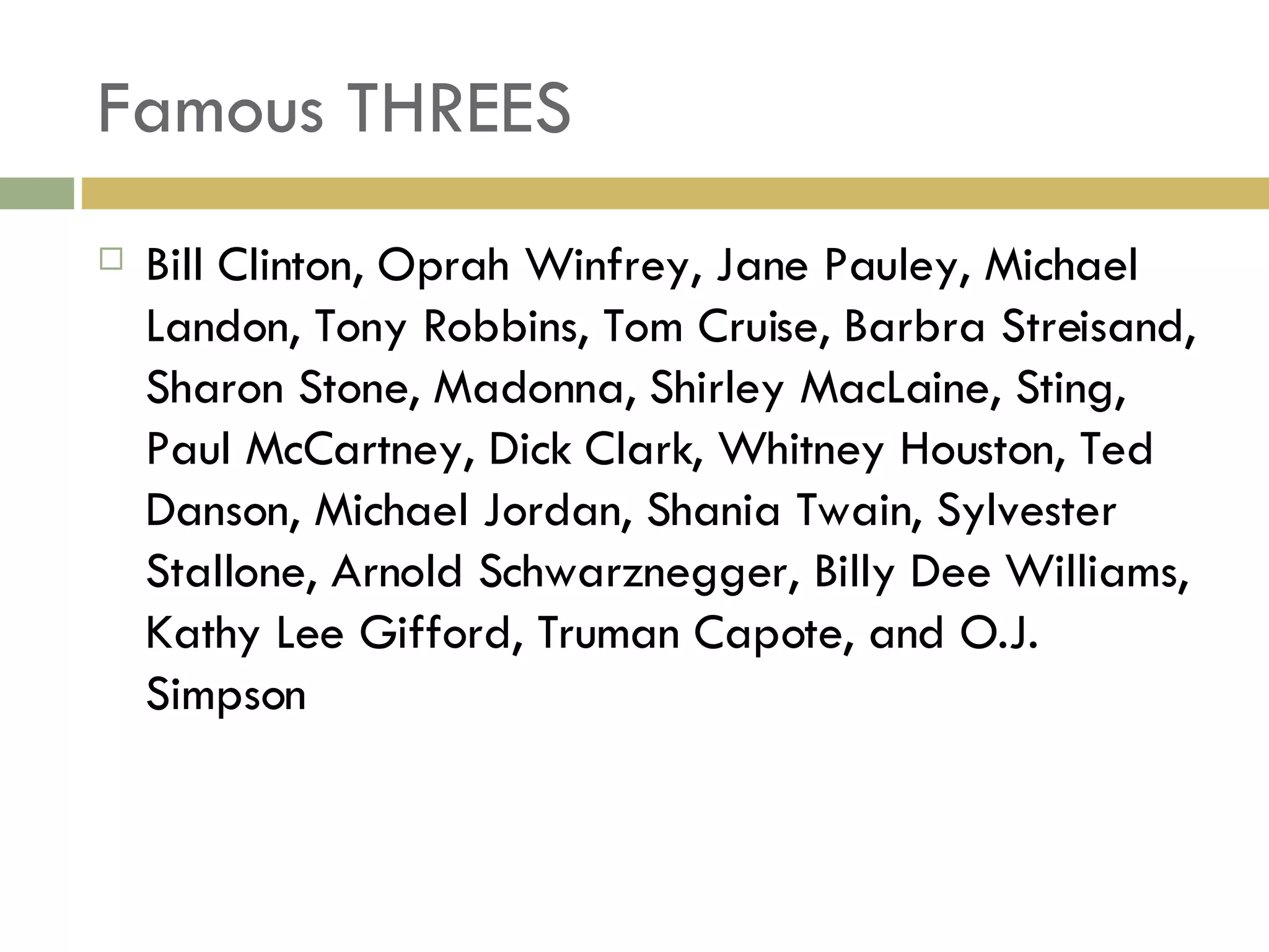 Famous THREES Bill Clinton, Oprah Winfrey, Jane Pauley, Michael Landon, Tony Robbins, Tom Cruise, Barbra Streisand, Sharon Stone, Madonna, Shirley MacLaine, Sting, Paul McCartney, Dick Clark, Whitney Houston, Ted Danson, Michael Jordan, Shania Twain, Sylvester Stallone, Arnold Schwarznegger, Billy Dee Williams, Kathy Lee Gifford, Truman Capote, and O.J. Simpson 