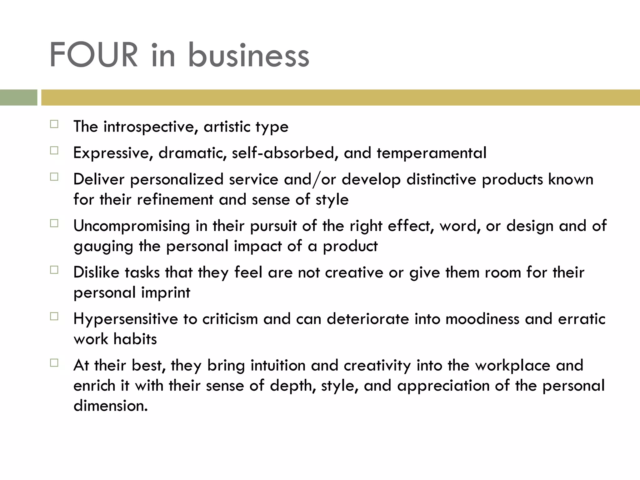 FOUR in business The introspective, artistic type Expressive, dramatic, self-absorbed, and temperamental Deliver personalized service and/or develop distinctive products known for their refinement and sense of style Uncompromising in their pursuit of the right effect, word, or design and of gauging the personal impact of a product Dislike tasks that they feel are not creative or give them room for their personal imprint Hypersensitive to criticism and can deteriorate into moodiness and erratic work habits At their best, they bring intuition and creativity into the workplace and enrich it with their sense of depth, style, and appreciation of the personal dimension. 