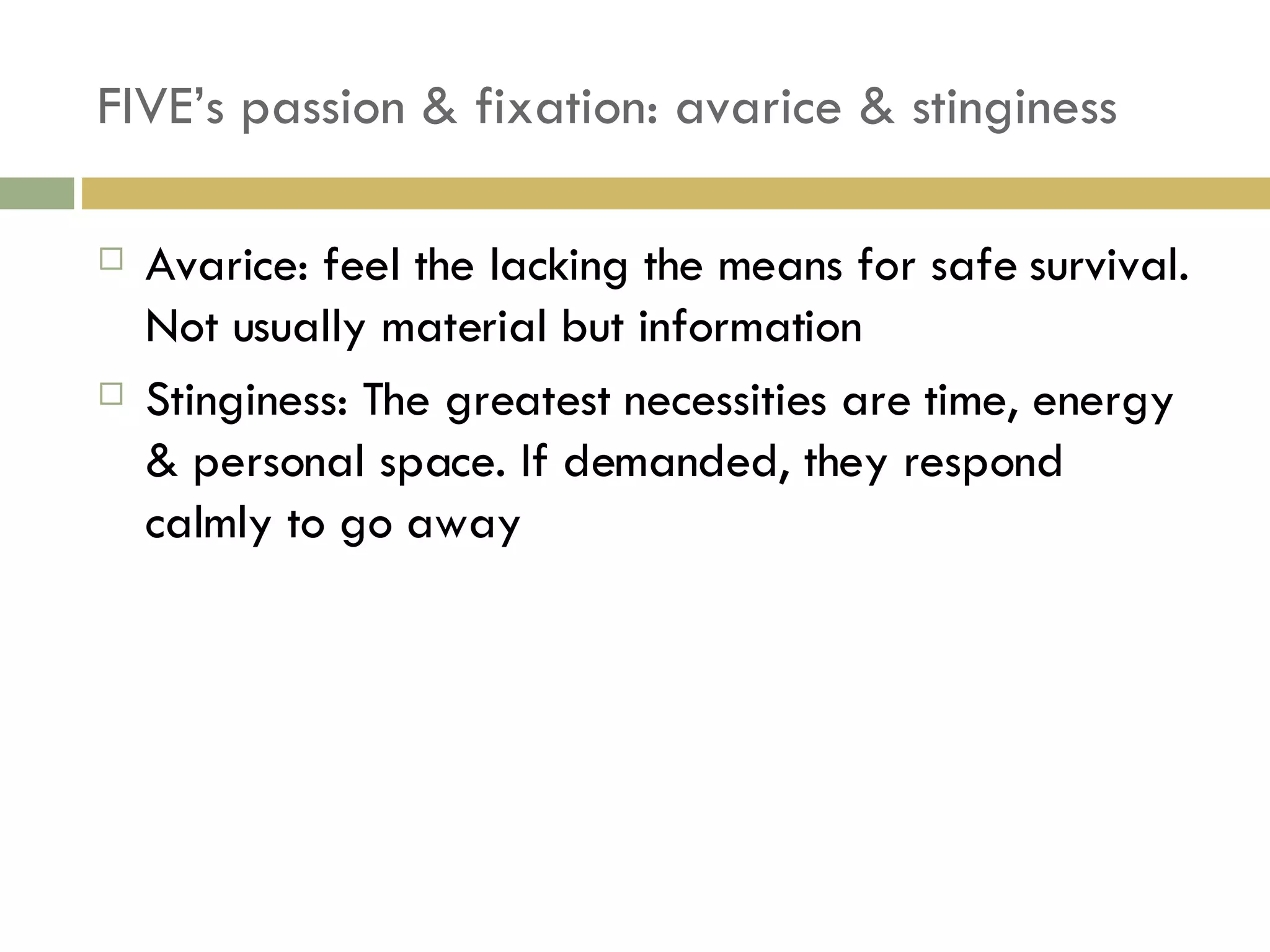 FIVE’s passion & fixation: avarice & stinginess Avarice: feel the lacking the means for safe survival. Not usually material but information Stinginess: The greatest necessities are time, energy & personal space. If demanded, they respond calmly to go away 