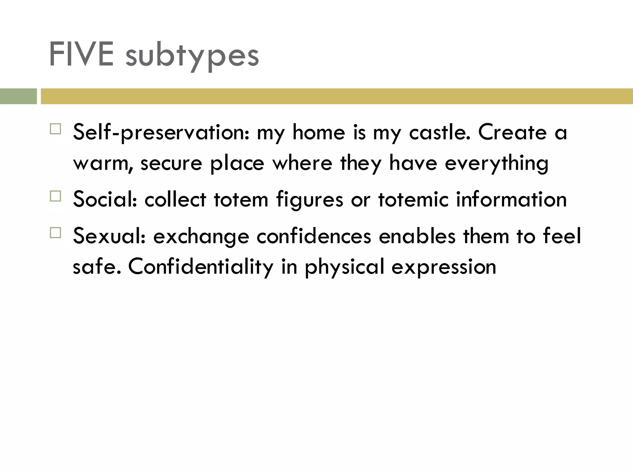 FIVE subtypes Self-preservation: my home is my castle. Create a warm, secure place where they have everything Social: collect totem figures or totemic information Sexual: exchange confidences enables them to feel safe. Confidentiality in physical expression 