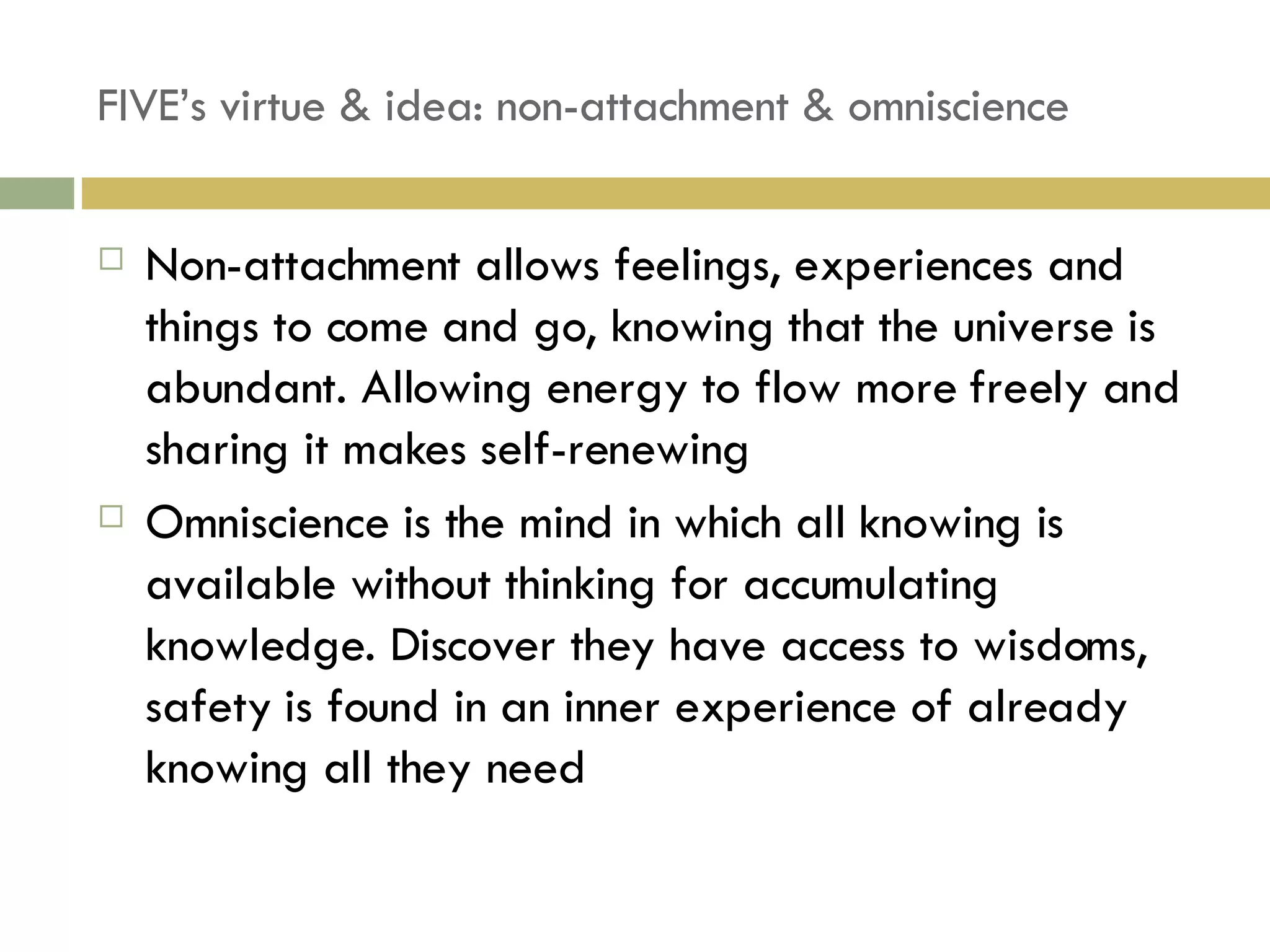 FIVE’s virtue & idea: non-attachment & omniscience Non-attachment allows feelings, experiences and things to come and go, knowing that the universe is abundant. Allowing energy to flow more freely and sharing it makes self-renewing Omniscience is the mind in which all knowing is available without thinking for accumulating knowledge. Discover they have access to wisdoms, safety is found in an inner experience of already knowing all they need 