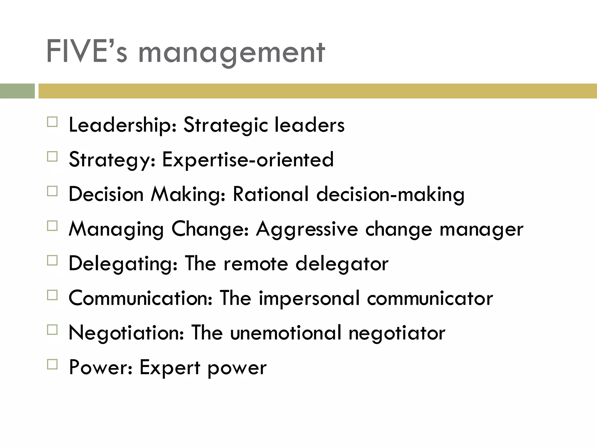 FIVE’s management Leadership: Strategic leaders Strategy: Expertise-oriented Decision Making: Rational decision-making  Managing Change: Aggressive change manager Delegating: The remote delegator Communication: The impersonal communicator Negotiation: The unemotional negotiator Power: Expert power 
