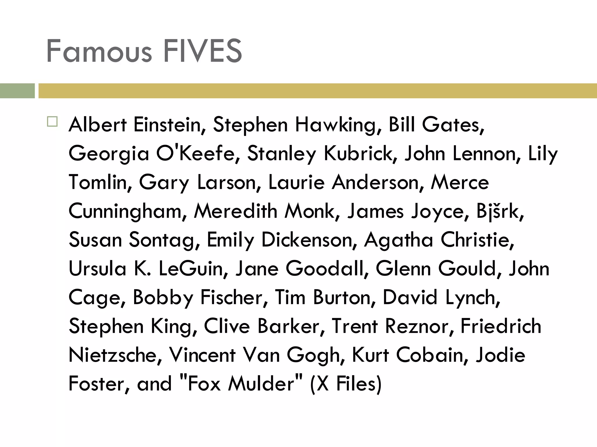 Famous FIVES Albert Einstein, Stephen Hawking, Bill Gates, Georgia O'Keefe, Stanley Kubrick, John Lennon, Lily Tomlin, Gary Larson, Laurie Anderson, Merce Cunningham, Meredith Monk, James Joyce, Bjšrk, Susan Sontag, Emily Dickenson, Agatha Christie, Ursula K. LeGuin, Jane Goodall, Glenn Gould, John Cage, Bobby Fischer, Tim Burton, David Lynch, Stephen King, Clive Barker, Trent Reznor, Friedrich Nietzsche, Vincent Van Gogh, Kurt Cobain, Jodie Foster, and "Fox Mulder" (X Files) 