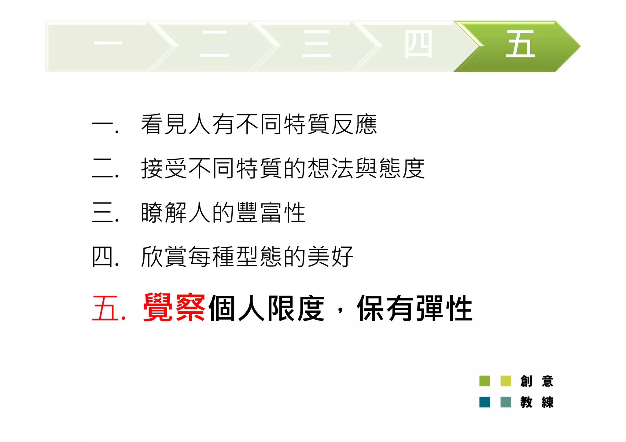 一二三四五 
一. 看見人有不同特質反應 
二. 接受不同特質的想法與態度 
三. 瞭解人的豐富性 
四. 欣賞每種型態的美好 
五. 覺察個人限度，保有彈性 
 