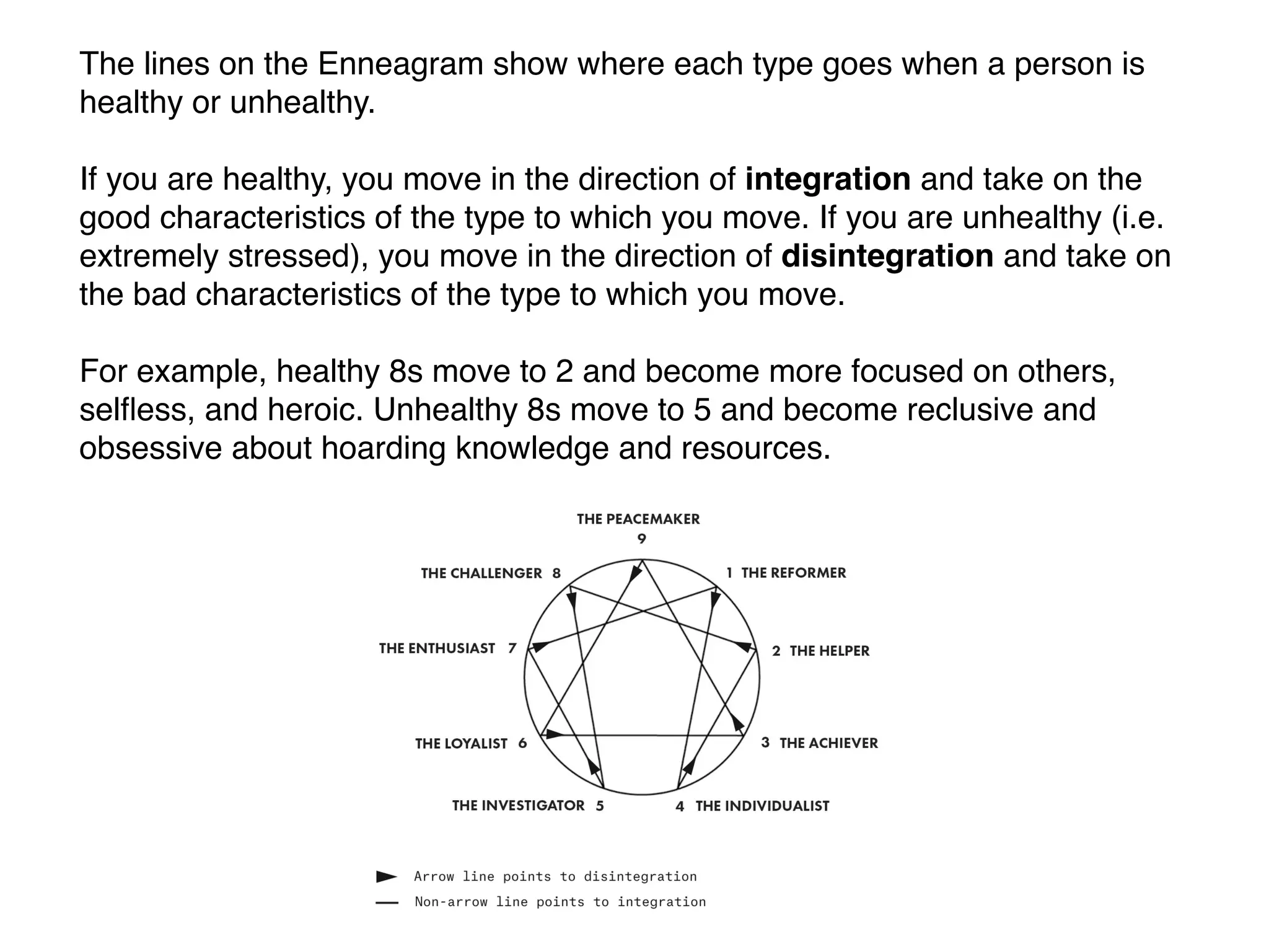 The lines on the Enneagram show where each type goes when a person is
healthy or unhealthy.
If you are healthy, you move in the direction of integration and take on the
good characteristics of the type to which you move. If you are unhealthy (i.e.
extremely stressed), you move in the direction of disintegration and take on
the bad characteristics of the type to which you move.
For example, healthy 8s move to 2 and become more focused on others,
selﬂess, and heroic. Unhealthy 8s move to 5 and become reclusive and
obsessive about hoarding knowledge and resources.
 