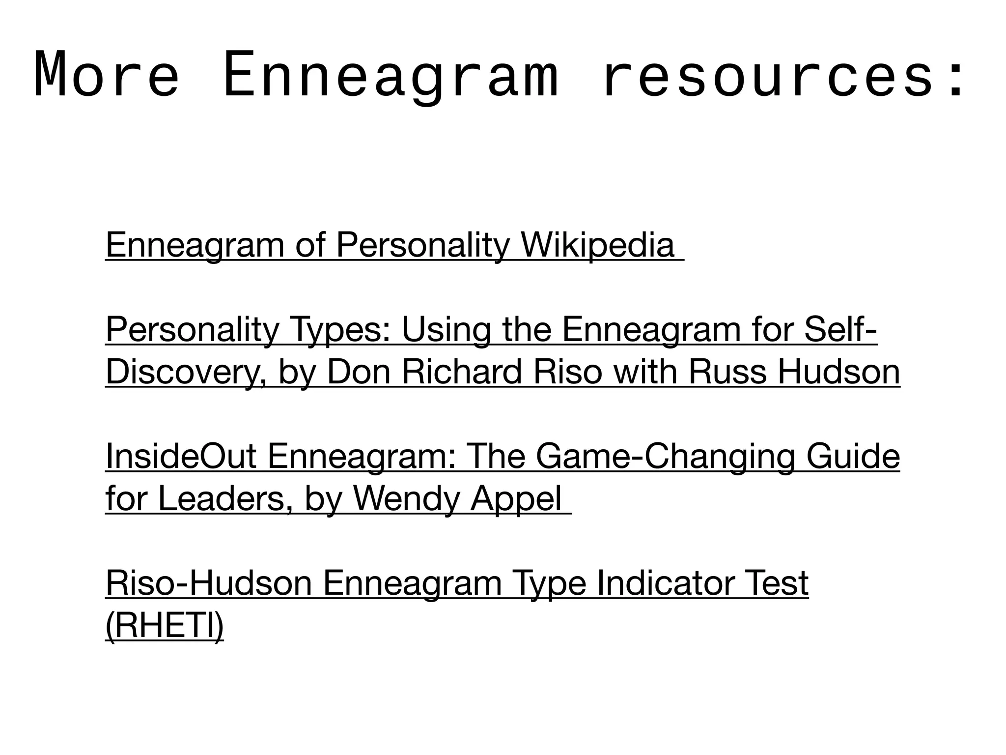 More Enneagram resources:
Enneagram of Personality Wikipedia 

Personality Types: Using the Enneagram for Self-
Discovery, by Don Richard Riso with Russ Hudson

InsideOut Enneagram: The Game-Changing Guide
for Leaders, by Wendy Appel 

Riso-Hudson Enneagram Type Indicator Test
(RHETI)
 