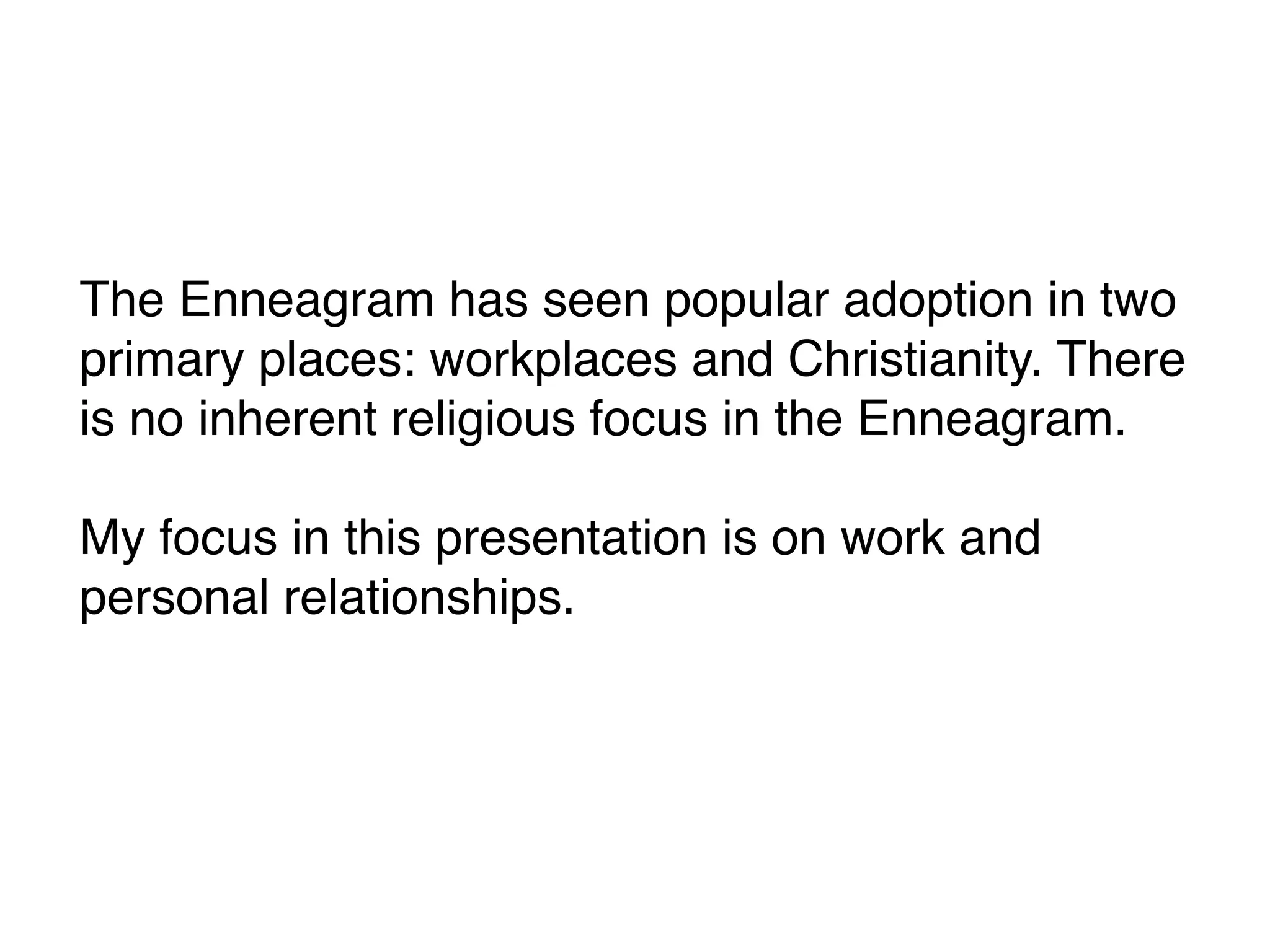 The Enneagram has seen popular adoption in two
primary places: workplaces and Christianity. There
is no inherent religious focus in the Enneagram.
My focus in this presentation is on work and
personal relationships.
 