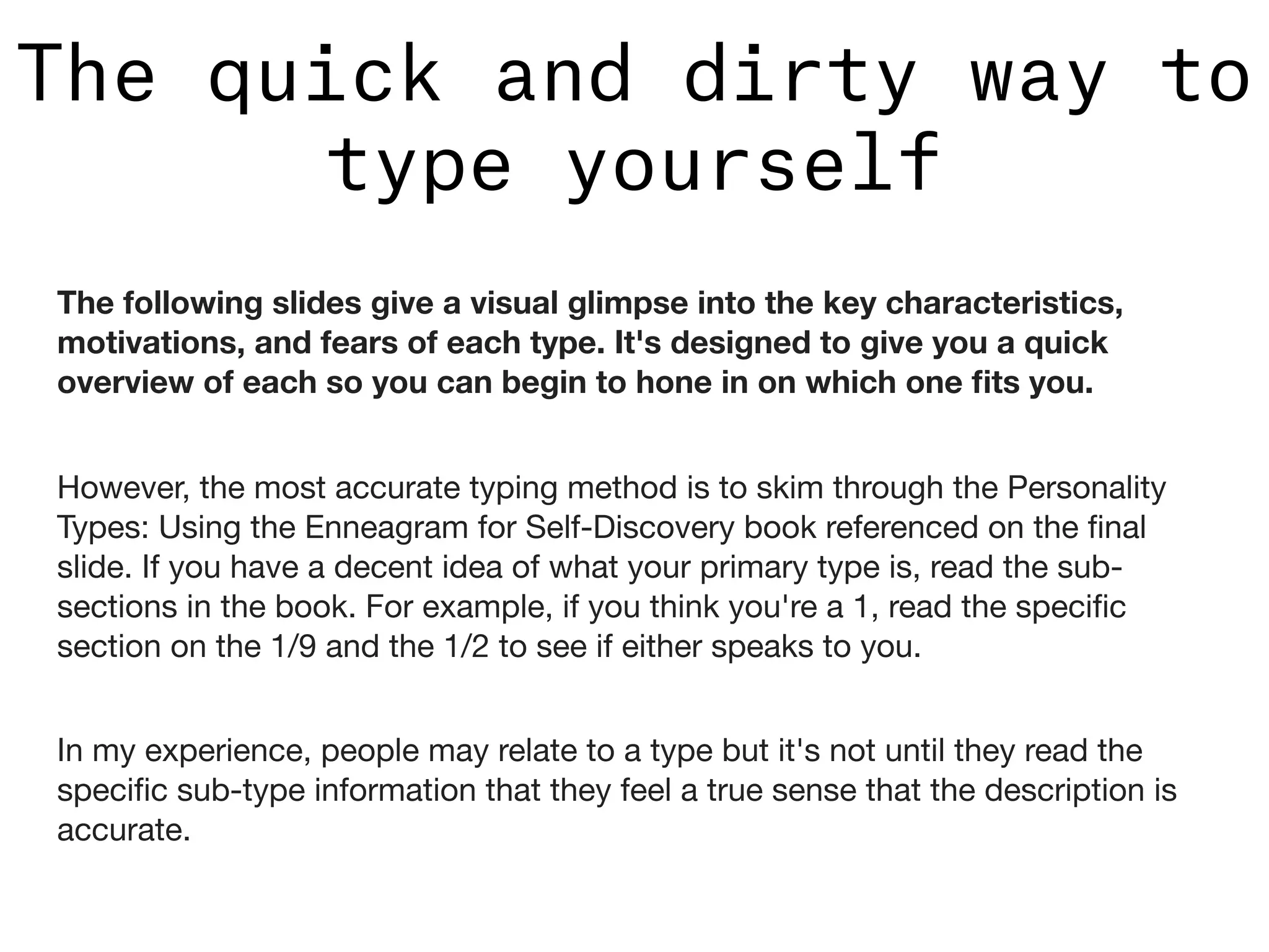 The quick and dirty way to
type yourself
The following slides give a visual glimpse into the key characteristics,
motivations, and fears of each type. It's designed to give you a quick
overview of each so you can begin to hone in on which one ﬁts you.
However, the most accurate typing method is to skim through the Personality
Types: Using the Enneagram for Self-Discovery book referenced on the ﬁnal
slide. If you have a decent idea of what your primary type is, read the sub-
sections in the book. For example, if you think you're a 1, read the speciﬁc
section on the 1/9 and the 1/2 to see if either speaks to you.

In my experience, people may relate to a type but it's not until they read the
speciﬁc sub-type information that they feel a true sense that the description is
accurate.

 