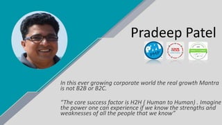 Pradeep Patel
In this ever growing corporate world the real growth Mantra
is not B2B or B2C.
“The core success factor is H2H ( Human to Human) . Imagine
the power one can experience if we know the strengths and
weaknesses of all the people that we know”
 