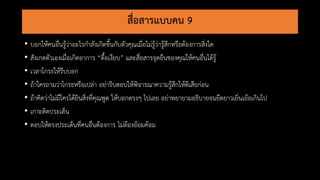 สื่อสารแบบคน 9
• บอกให้คนอื่นรู้ว่าอะไรกาลังเกิดขึ้นกับตัวคุณเมื่อไม่รู้ว่ารู้สึกหรือต้องการสิ่งใด
• สังเกตตัวเองเมื่อเกิดอาการ “ดื้อเงียบ” และสื่อสารจุดยืนของคุณให้คนอื่นได้รู้
• เวลาโกรธให้รีบบอก
• ถ้าใครถามว่าโกรธหรือเปล่า อย่ารีบตอบให้พิจารณาความรู้สึกให้ดีเสียก่อน
• ถ้าคิดว่าไม่มีใครได้ยินสิ่งที่คุณพูด ให้บอกตรงๆ ไปเลย อย่าพยายามอธิบายจนยืดยาวเยิ่นเย้อเกินไป
• เกาะติดประเด็น
• ตอบให้ตรงประเด็นที่คนอื่นต้องการ ไม่ต้องอ้อมค้อม
 