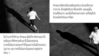 ลักษณะนิสัยเปรียบเสมือนอวัยวะส่วนหนึ่งของ
ร่างกาย ซึ่งอยู่ติดตัวเราตั้งแต่เกิด ซ่อนอยู่ใน
ส่วนที่ลึกมาก มองไม่เห็นด้วนตาเปล่า แต่ก็อยู่ใกล้
ตัวตนที่แท้จริงมากที่สุด
ไม่ว่าเวลาใดก็ตาม ลักษณะนิสัยก็จะติดตามเราไป
เหมือนเงาที่ติดตามตัวเราไปในทุกแห่งหน
บางครั้งมันจะออกมาทาให้แผนการในชีวิตของเรา
วุ่นวาย และบางครั้งมันจะนั่งมองเราอยู่อย่าง
เงียบ ๆ
 